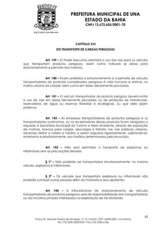 PREFEITURA MUNICIPAL DE UNA
                                         ESTADO DA BAHIA
                                               CNPJ 13.672.605/0001-70




                                       CAPÍTULO XVI
                        DO TRANSPORTE DE CARGAS PERIGOSAS


             Art. 139 – O Poder Executivo orientará o uso das vias para os veículos
que transportam produtos perigosos, assim como indicará as áreas para
estacionamento e pernoite dos mesmos.


              Art. 140 – Ficam proibidos o estacionamento e o pernoite de veículos
transportadores de produtos considerados perigosos à vida humana e animal, na
malha urbana da cidade, bem como em áreas densamente povoadas.


               Art. 141 – O veículo transportador do produto perigoso deverá evitar
o uso de vias em áreas densamente povoadas ou de proteção de mananciais,
reservatórios de água ou reservas florestais e ecológicas, ou que dela sejam
próximas.


               Art. 142 – As empresas transportadoras de produtos perigosos e os
transportadores autônomos, ou os receptadores desses produtos ficam obrigados a
requerer à Secretaria Municipal do Turismo e Meio Ambiente, através de exposição
de motivos, licença para cargas, descargas e trânsito nas vias públicas urbanas,
devendo definir o roteiro e horário a serem seguidos rigorosamente, sujeitando-se,
entretanto e prioritariamente, aos horários determinados pelo Município.


               Art. 143 – Não será permitido o transporte de explosivos ou
inflamáveis sem as precauções devidas.


                § 1º – Não poderão ser transportados simultaneamente, no mesmo
veículo, explosivos e inflamáveis.


            § 2º – Os veículos que transportam explosivos ou inflamáveis não
poderão conduzir outras pessoas além do motorista e seus ajudantes.


                Art. 144 – A infra-estrutura do estacionamento de veículos
transportadores de produtos perigosos será de responsabilidade das transportadoras
ou da iniciativa privada interessada na exploração de tal atividade.




                                                                                        45
       Praça Dr. Manoel Pereira de Almeida, nº 14, Centro, CEP: 45690-000 – Una Bahia
                        Tel: (73) 3236-2020/2021 Fax: (73) 3236-2186
 