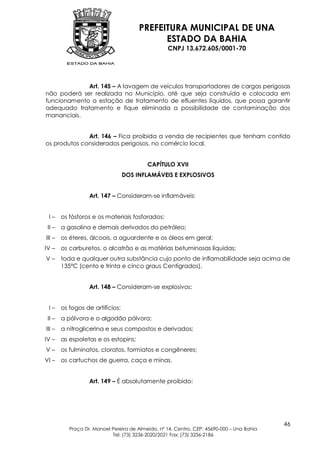 PREFEITURA MUNICIPAL DE UNA
                                             ESTADO DA BAHIA
                                                   CNPJ 13.672.605/0001-70




             Art. 145 – A lavagem de veículos transportadores de cargas perigosas
não poderá ser realizada no Município, até que seja construída e colocada em
funcionamento a estação de tratamento de efluentes líquidos, que possa garantir
adequado tratamento e fique eliminada a possibilidade de contaminação dos
mananciais.


              Art. 146 – Fica proibida a venda de recipientes que tenham contido
os produtos considerados perigosos, no comércio local.


                                           CAPÍTULO XVII
                                  DOS INFLAMÁVEIS E EXPLOSIVOS


                   Art. 147 – Consideram-se inflamáveis:


 I–     os fósforos e os materiais fosforados;
 II –   a gasolina e demais derivados do petróleo;
III –   os éteres, álcoois, a aguardente e os óleos em geral;
IV –    os carburetos, o alcatrão e as matérias betuminosas líquidas;
V–      toda e qualquer outra substância cujo ponto de inflamabilidade seja acima de
        135ºC (cento e trinta e cinco graus Centígrados).


                   Art. 148 – Consideram-se explosivos:


 I–     os fogos de artifícios;
 II –   a pólvora e o algodão pólvora;
III –   a nitroglicerina e seus compostos e derivados;
IV –    as espoletas e os estopins;
V–      os fulminatos, cloratos, formiatos e congêneres;
VI –    os cartuchos de guerra, caça e minas.


                   Art. 149 – É absolutamente proibido:




                                                                                            46
           Praça Dr. Manoel Pereira de Almeida, nº 14, Centro, CEP: 45690-000 – Una Bahia
                            Tel: (73) 3236-2020/2021 Fax: (73) 3236-2186
 