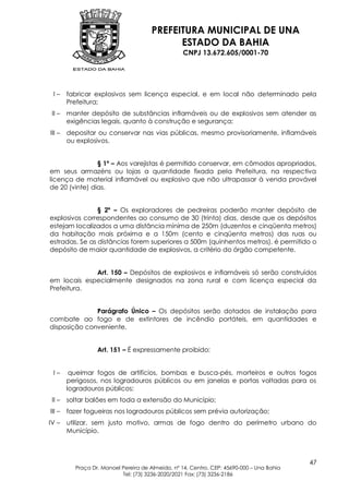 PREFEITURA MUNICIPAL DE UNA
                                            ESTADO DA BAHIA
                                                  CNPJ 13.672.605/0001-70




 I–     fabricar explosivos sem licença especial, e em local não determinado pela
        Prefeitura;
 II –   manter depósito de substâncias inflamáveis ou de explosivos sem atender as
        exigências legais, quanto à construção e segurança;
III –   depositar ou conservar nas vias públicas, mesmo provisoriamente, inflamáveis
        ou explosivos.


                § 1º – Aos varejistas é permitido conservar, em cômodos apropriados,
em seus armazéns ou lojas a quantidade fixada pela Prefeitura, na respectiva
licença de material inflamável ou explosivo que não ultrapassar à venda provável
de 20 (vinte) dias.


                § 2º – Os exploradores de pedreiras poderão manter depósito de
explosivos correspondentes ao consumo de 30 (trinta) dias, desde que os depósitos
estejam localizados a uma distância mínima de 250m (duzentos e cinqüenta metros)
da habitação mais próxima e a 150m (cento e cinqüenta metros) das ruas ou
estradas. Se as distâncias forem superiores a 500m (quinhentos metros), é permitido o
depósito de maior quantidade de explosivos, a critério do órgão competente.


             Art. 150 – Depósitos de explosivos e inflamáveis só serão construídos
em locais especialmente designados na zona rural e com licença especial da
Prefeitura.


              Parágrafo Único – Os depósitos serão dotados de instalação para
combate ao fogo e de extintores de incêndio portáteis, em quantidades e
disposição conveniente.


                  Art. 151 – É expressamente proibido:


 I–      queimar fogos de artifícios, bombas e busca-pés, morteiros e outros fogos
        perigosos, nos logradouros públicos ou em janelas e portas voltadas para os
        logradouros públicos;
 II –   soltar balões em toda a extensão do Município;
III –   fazer fogueiras nos logradouros públicos sem prévia autorização;
IV –    utilizar, sem justo motivo, armas de fogo dentro do perímetro urbano do
        Município.



                                                                                           47
          Praça Dr. Manoel Pereira de Almeida, nº 14, Centro, CEP: 45690-000 – Una Bahia
                           Tel: (73) 3236-2020/2021 Fax: (73) 3236-2186
 