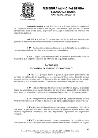 PREFEITURA MUNICIPAL DE UNA
                                          ESTADO DA BAHIA
                                                CNPJ 13.672.605/0001-70




              Parágrafo Único – A proibição de que tratam os incisos I, II, III poderá
ser suspensa mediante licença do órgão competente que poderá inclusive
estabelecer, para cada caso, exigências que julgar necessárias ao interesse da
segurança pública.


              Art. 152 – A instalação de abastecimento de veículos, bombas de
gasolina e depósitos de outros inflamáveis ficará sujeita à licença especial.


             § 1º – Poderá ser negada a licença se a instalação do depósito ou
da bomba prejudicar, de algum modo, a segurança pública.


              § 2º – O órgão competente poderá estabelecer, para cada caso, as
exigências que julgar necessárias ao interesse da segurança pública.


                                        CAPÍTULO XVIII
                   DO CONTROLE DA POLUIÇÃO DOS AGROTÓXICOS


               Art. 153 – As pessoas físicas e jurídicas que sejam prestadoras de
serviços na aplicação de agrotóxicos, seus componentes e afins, deverão possuir
seus respectivos registros junto ao Conselho Municipal de Desenvolvimento e Meio
Ambiente, que para licenciamento dos mesmos, ouvirá outros órgãos técnicos.


                  § 1º – São prestadores do serviço a que se refere o caput, as pessoas
físicas ou jurídicas que executam trabalhos de prevenção, destruição e controle de
seres vivos considerados nocivos, aplicando agrotóxicos, seus componentes e afins.


             § 2º – O registro no Conselho Municipal de Desenvolvimento e Meio
Ambiente não isenta o prestador de serviços de obrigações dispostas em outras leis.


              § 3º – Nenhum estabelecimento que opere com produtos abrangidos
por esta Lei poderá funcionar sem a assinatura e responsabilidade efetiva do
técnico legalmente habilitado, ou seja, Engenheiro Agrônomo ou Engenheiro
Florestal.


            § 4º – Fica vedada a venda ou armazenamento de agrotóxicos, seus
componentes e afins, em estabelecimentos que comercializem alimentos de origem


                                                                                         48
        Praça Dr. Manoel Pereira de Almeida, nº 14, Centro, CEP: 45690-000 – Una Bahia
                         Tel: (73) 3236-2020/2021 Fax: (73) 3236-2186
 