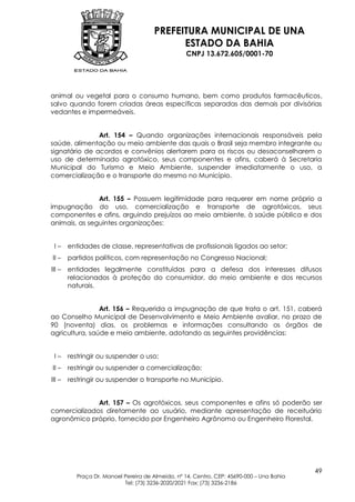 PREFEITURA MUNICIPAL DE UNA
                                             ESTADO DA BAHIA
                                                   CNPJ 13.672.605/0001-70




animal ou vegetal para o consumo humano, bem como produtos farmacêuticos,
salvo quando forem criadas áreas específicas separadas das demais por divisórias
vedantes e impermeáveis.


               Art. 154 – Quando organizações internacionais responsáveis pela
saúde, alimentação ou meio ambiente das quais o Brasil seja membro integrante ou
signatário de acordos e convênios alertarem para os riscos ou desaconselharem o
uso de determinado agrotóxico, seus componentes e afins, caberá à Secretaria
Municipal do Turismo e Meio Ambiente, suspender imediatamente o uso, a
comercialização e o transporte do mesmo no Município.


               Art. 155 – Possuem legitimidade para requerer em nome próprio a
impugnação do uso, comercialização e transporte de agrotóxicos, seus
componentes e afins, arguindo prejuízos ao meio ambiente, à saúde pública e dos
animais, as seguintes organizações:


 I–     entidades de classe, representativas de profissionais ligados ao setor;
II –    partidos políticos, com representação no Congresso Nacional;
III –   entidades legalmente constituídas para a defesa dos interesses difusos
        relacionados à proteção do consumidor, do meio ambiente e dos recursos
        naturais.


                Art. 156 – Requerida a impugnação de que trata o art. 151, caberá
ao Conselho Municipal de Desenvolvimento e Meio Ambiente avaliar, no prazo de
90 (noventa) dias, os problemas e informações consultando os órgãos de
agricultura, saúde e meio ambiente, adotando as seguintes providências:


 I–     restringir ou suspender o uso;
II –    restringir ou suspender a comercialização;
III –   restringir ou suspender o transporte no Município.


              Art. 157 – Os agrotóxicos, seus componentes e afins só poderão ser
comercializados diretamente ao usuário, mediante apresentação de receituário
agronômico próprio, fornecido por Engenheiro Agrônomo ou Engenheiro Florestal.




                                                                                            49
           Praça Dr. Manoel Pereira de Almeida, nº 14, Centro, CEP: 45690-000 – Una Bahia
                            Tel: (73) 3236-2020/2021 Fax: (73) 3236-2186
 