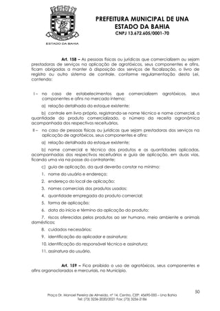 PREFEITURA MUNICIPAL DE UNA
                                            ESTADO DA BAHIA
                                                  CNPJ 13.672.605/0001-70




              Art. 158 – As pessoas físicas ou jurídicas que comercializem ou sejam
prestadoras de serviços na aplicação de agrotóxicos, seus componentes e afins,
ficam obrigadas a manter à disposição dos serviços de fiscalização, o livro de
registro ou outro sistema de controle, conforme regulamentação desta Lei,
contendo:


 I–    no caso de estabelecimentos que comercializem                           agrotóxicos,   seus
       componentes e afins no mercado interno:
       a) relação detalhada do estoque existente;
    b) controle em livro próprio, registrando-se nome técnico e nome comercial, a
quantidade do produto comercializado, o número da receita agronômica
acompanhada dos respectivos receituários.
II –   no caso de pessoas físicas ou jurídicas que sejam prestadoras dos serviços na
       aplicação de agrotóxicos, seus componentes e afins:
       a) relação detalhada do estoque existente;
     b) nome comercial e técnico dos produtos e as quantidades aplicadas,
acompanhadas dos respectivos receituários e guia de aplicação, em duas vias,
ficando uma via na posse do contratante;
       c) guia de aplicação, da qual deverão constar no mínimo:
       1. nome do usuário e endereço;
       2. endereço do local de aplicação;
       3. nomes comerciais dos produtos usados;
       4. quantidade empregada do produto comercial;
       5. forma de aplicação;
       6. data do início e término da aplicação do produto;
   7. riscos oferecidos pelos produtos ao ser humano, meio ambiente e animais
domésticos;
       8. cuidados necessários;
       9. identificação do aplicador e assinatura;
       10. identificação do responsável técnico e assinatura;
       11. assinatura do usuário.


               Art. 159 – Fica proibido o uso de agrotóxicos, seus componentes e
afins organoclorados e mercuriais, no Município.




                                                                                               50
          Praça Dr. Manoel Pereira de Almeida, nº 14, Centro, CEP: 45690-000 – Una Bahia
                           Tel: (73) 3236-2020/2021 Fax: (73) 3236-2186
 