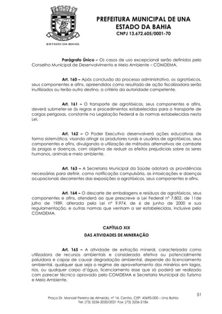 PREFEITURA MUNICIPAL DE UNA
                                          ESTADO DA BAHIA
                                                CNPJ 13.672.605/0001-70




             Parágrafo Único – Os casos de uso excepcional serão definidos pelo
Conselho Municipal de Desenvolvimento e Meio Ambiente – COMDEMA.


                 Art. 160 – Após conclusão do processo administrativo, os agrotóxicos,
seus componentes e afins, apreendidos como resultado de ação fiscalizadora serão
inutilizados ou terão outro destino, a critério da autoridade competente.


              Art. 161 – O transporte de agrotóxicos, seus componentes e afins,
deverá submeter-se às regras e procedimentos estabelecidos para o transporte de
cargas perigosas, constante na Legislação Federal e às normas estabelecidas nesta
Lei.


               Art. 162 – O Poder Executivo desenvolverá ações educativas de
forma sistemática, visando atingir os produtores rurais e usuários de agrotóxicos, seus
componentes e afins, divulgando a utilização de métodos alternativos de combate
às pragas e doenças, com objetivo de reduzir os efeitos prejudiciais sobre os seres
humanos, animais e meio ambiente.


              Art. 163 – A Secretaria Municipal da Saúde adotará as providências
necessárias para definir, como notificação compulsória, as intoxicações e doenças
ocupacionais decorrentes das exposições a agrotóxicos, seus componentes e afins.


             Art. 164 – O descarte de embalagens e resíduos de agrotóxicos, seus
componentes e afins, atenderá ao que prescreve a Lei Federal nº 7.802, de 11de
julho de 1989, alterada pela Lei nº 9.974, de 6 de junho de 2000 e sua
regulamentação, e outras normas que venham a ser estabelecidas, inclusive pelo
COMDEMA.


                                        CAPÍTULO XIX
                             DAS ATIVIDADES DE MINERAÇÃO


               Art. 165 – A atividade de extração mineral, caracterizada como
utilizadora de recursos ambientais e considerada efetiva ou potencialmente
poluidora e capaz de causar degradação ambiental, depende do licenciamento
ambiental, qualquer que seja o regime de aproveitamento dos minérios em lagos,
rios, ou qualquer corpo d’água, licenciamento esse que só poderá ser realizado
com parecer técnico aprovado pelo COMDEMA e Secretaria Municipal do Turismo
e Meio Ambiente.


                                                                                         51
        Praça Dr. Manoel Pereira de Almeida, nº 14, Centro, CEP: 45690-000 – Una Bahia
                         Tel: (73) 3236-2020/2021 Fax: (73) 3236-2186
 