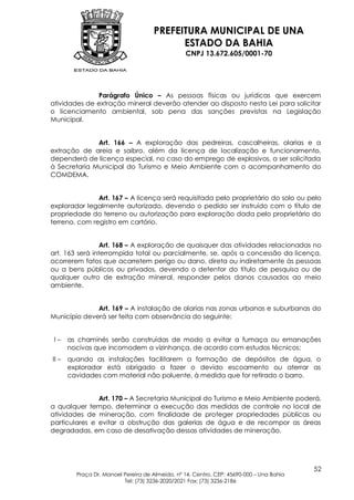 PREFEITURA MUNICIPAL DE UNA
                                           ESTADO DA BAHIA
                                                 CNPJ 13.672.605/0001-70




              Parágrafo Único – As pessoas físicas ou jurídicas que exercem
atividades de extração mineral deverão atender ao disposto nesta Lei para solicitar
o licenciamento ambiental, sob pena das sanções previstas na Legislação
Municipal.


              Art. 166 – A exploração das pedreiras, cascalheiras, olarias e a
extração de areia e saibro, além da licença de localização e funcionamento,
dependerá de licença especial, no caso do emprego de explosivos, a ser solicitada
à Secretaria Municipal do Turismo e Meio Ambiente com o acompanhamento do
COMDEMA.


               Art. 167 – A licença será requisitada pelo proprietário do solo ou pelo
explorador legalmente autorizado, devendo o pedido ser instruído com o título de
propriedade do terreno ou autorização para exploração dada pelo proprietário do
terreno, com registro em cartório.


                Art. 168 – A exploração de quaisquer das atividades relacionadas no
art. 163 será interrompida total ou parcialmente, se, após a concessão da licença,
ocorrerem fatos que acarretem perigo ou dano, direta ou indiretamente às pessoas
ou a bens públicos ou privados, devendo o detentor do título de pesquisa ou de
qualquer outro de extração mineral, responder pelos danos causados ao meio
ambiente.


              Art. 169 – A instalação de olarias nas zonas urbanas e suburbanas do
Município deverá ser feita com observância do seguinte:


 I–    as chaminés serão construídas de modo a evitar a fumaça ou emanações
       nocivas que incomodem a vizinhança, de acordo com estudos técnicos;
II –   quando as instalações facilitarem a formação de depósitos de água, o
       explorador está obrigado a fazer o devido escoamento ou aterrar as
       cavidades com material não poluente, à medida que for retirado o barro.


               Art. 170 – A Secretaria Municipal do Turismo e Meio Ambiente poderá,
a qualquer tempo, determinar a execução das medidas de controle no local de
atividades de mineração, com finalidade de proteger propriedades públicas ou
particulares e evitar a obstrução das galerias de água e de recompor as áreas
degradadas, em caso de desativação dessas atividades de mineração.




                                                                                          52
         Praça Dr. Manoel Pereira de Almeida, nº 14, Centro, CEP: 45690-000 – Una Bahia
                          Tel: (73) 3236-2020/2021 Fax: (73) 3236-2186
 