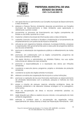 PREFEITURA MUNICIPAL DE UNA
                                               ESTADO DA BAHIA
                                                     CNPJ 13.672.605/0001-70




    I–     dar apoio técnico e administrativo ao Conselho Municipal de Desenvolvimento
           e Meio Ambiente;
   II –    elaborar o Parecer Técnico Ambiental, devendo encaminhá-lo ao Conselho
           Municipal de Desenvolvimento e Meio Ambiente, para apreciação e
           deliberação, quando couber;
   III –   encaminhar os processos de licenciamento aos órgãos competentes do
           Estado ou da União, quando for o caso;
  IV –     implantar o Sistema Municipal de Informações sobre o Meio Ambiente;
   V–      cadastrar, licenciar, monitorar e fiscalizar a implantação e funcionamento de
           empreendimentos com potencial de impacto ambiental;
  VI –     articular-se com organismos federais, estaduais, municipais limítrofes, empresas
           e organizações não governamentais para a execução de programas relativos
           aos recursos ambientais;
  VII –    promover a arborização dos logradouros públicos e reflorestamento de matas
           ciliares;
 VIII –    promover, em colaboração com os órgãos competentes, programas de
           educação sanitária e ambiental;
  IX –     dar apoio técnico e administrativo ao Ministério Público, nas suas ações
           institucionais em defesa do meio ambiente;
   X–      promover a responsabilização e a reparação dos danos por infrações
           ambientais;
  XI –     coordenar e executar planos, programas, projetos e atividades de proteção
           ambiental;
  XII –    coordenar as ações dos órgãos setoriais municipais;
 XIII –    elaborar convênios de cooperação técnica junto a outras instituições;
 XIV –     promover a captação de recursos financeiros destinados ao desenvolvimento
           de atividades relacionadas com a proteção, pesquisa e melhoria do meio
           ambiente;
 XV –      propor a criação de parques, reservas, estações ecológicas, áreas de
           proteção ambiental e de relevante interesse ecológico e/ ou paisagístico,
           entre outros;
 XVI –     atuar na recuperação de              áreas    e   recursos ambientais         poluídos ou
           degradados;
XVII –     exigir daquele que utiliza ou explora recursos naturais, a recuperação do meio
           ambiente degradado;
XVIII –    estimular e contribuir para a recuperação da vegetação nativa,
           especialmente em áreas urbanas e Áreas de Preservação Permanente – APP,


                                                                                                   8
             Praça Dr. Manoel Pereira de Almeida, nº 14, Centro, CEP: 45690-000 – Una Bahia
                              Tel: (73) 3236-2020/2021 Fax: (73) 3236-2186
 