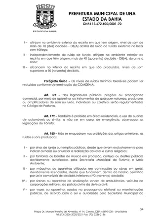 PREFEITURA MUNICIPAL DE UNA
                                            ESTADO DA BAHIA
                                                  CNPJ 13.672.605/0001-70




 I–     atinjam no ambiente exterior do recinto em que tem origem, nível de som de
        mais de 10 (dez) decibéis - DB(A) acima do ruído de fundo existente no local
        sem tráfego;
 II –   independentemente do ruído de fundo, atinjam no ambiente exterior do
        recinto em que têm origem, mais de 40 (quarenta) decibéis - DB(A), durante a
        noite;
III –   alcancem no interior do recinto em que são produzidos, níveis de som
        superiores a 90 (noventa) decibéis.


              Parágrafo Único – Os níveis de ruídos mínimos toleráveis podem ser
reduzidos conforme determinação do COMDEMA.


               Art. 178 – Nos logradouros públicos, pregões ou propaganda
comercial, por meio de aparelhos ou instrumentos de qualquer natureza, produtores
ou amplificadores de som ou ruído, individuais ou coletivos serão regulamentados
no Código de Posturas.


               Art. 179 – Também é proibido em áreas residenciais, o uso de buzinas
de automóveis ou similar, a não ser em casos de emergência, observadas as
legislações de trânsito.


                Art. 180 – Não se enquadram nas proibições dos artigos anteriores, os
ruídos e sons produzidos:


 I–     por sinos de igreja ou templos públicos, desde que sirvam exclusivamente para
        indicar as horas ou anunciar a realização dos atos e cultos religiosos;
 II –   por fanfarras ou bandas de música em procissão, cortejos ou desfiles públicos
        devidamente autorizados pela Secretaria Municipal do Turismo e Meio
        Ambiente;
III –   por máquinas ou aparelhos utilizados em construções ou obras em geral,
        devidamente licenciados, desde que funcionem dentro do horário permitido
        por Lei e com níveis de decibéis inferiores a 90 (noventa) decibéis;
IV –    por sirenes ou aparelhos de sinalização sonora de ambulâncias, veículos de
        corporações militares, da polícia civil e da defesa civil;
V–      por vozes ou aparelhos usados na propaganda eleitoral ou manifestações
        públicas, de acordo com a Lei e autorizado pela Secretaria Municipal do




                                                                                           54
          Praça Dr. Manoel Pereira de Almeida, nº 14, Centro, CEP: 45690-000 – Una Bahia
                           Tel: (73) 3236-2020/2021 Fax: (73) 3236-2186
 