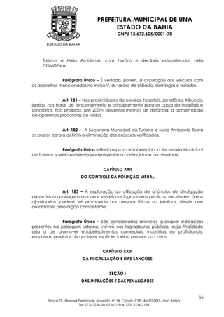PREFEITURA MUNICIPAL DE UNA
                                          ESTADO DA BAHIA
                                                CNPJ 13.672.605/0001-70




     Turismo e Meio Ambiente, com horário e decibéis estabelecidos pelo
     COMDEMA.


              Parágrafo Único – É vedada, porém, a circulação dos veículos com
os aparelhos mencionados no inciso V, às tardes de sábado, domingos e feriados.


                Art. 181 – Nas proximidades de escolas, hospitais, sanatórios, tribunais,
igrejas, nas horas de funcionamento e principalmente para os casos de hospitais e
sanatórios, fica proibido, até 200m (duzentos metros) de distância, a aproximação
de aparelhos produtores de ruídos.


               Art. 182 – A Secretaria Municipal do Turismo e Meio Ambiente fixará
os prazos para a definitiva eliminação dos excessos verificados.


              Parágrafo Único – Findo o prazo estabelecido, a Secretaria Municipal
do Turismo e Meio Ambiente poderá proibir a continuidade da atividade.


                                        CAPÍTULO XXII
                           DO CONTROLE DA POLUIÇÃO VISUAL


               Art. 183 – A exploração ou utilização de anúncios de divulgação
presentes na paisagem urbana e visíveis nos logradouros públicos, exceto em áreas
ajardinadas, poderá ser promovida por pessoas físicas ou jurídicas, desde que
autorizadas pelo órgão competente.


              Parágrafo Único – São considerados anúncios quaisquer indicações
presentes na paisagem urbana, visíveis nos logradouros públicos, cuja finalidade
seja a de promover estabelecimentos comerciais, industriais ou profissionais,
empresas, produtos de qualquer espécie, idéias, pessoas ou coisas.


                                        CAPÍTULO XXIII
                            DA FISCALIZAÇÃO E DAS SANÇÕES


                                            SEÇÃO I
                           DAS INFRAÇÕES E DAS PENALIDADES


                                                                                         55
        Praça Dr. Manoel Pereira de Almeida, nº 14, Centro, CEP: 45690-000 – Una Bahia
                         Tel: (73) 3236-2020/2021 Fax: (73) 3236-2186
 
