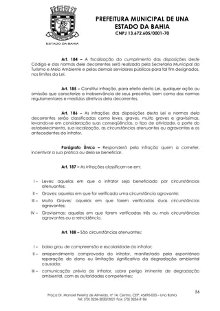 PREFEITURA MUNICIPAL DE UNA
                                            ESTADO DA BAHIA
                                                  CNPJ 13.672.605/0001-70




                Art. 184 – A fiscalização do cumprimento das disposições deste
Código e das normas dele decorrentes será realizada pela Secretaria Municipal do
Turismo e Meio Ambiente e pelos demais servidores públicos para tal fim designados,
nos limites da Lei.


             Art. 185 – Constitui infração, para efeito desta Lei, qualquer ação ou
omissão que caracterize a inobservância de seus preceitos, bem como das normas
regulamentares e medidas diretivas dela decorrentes.


              Art. 186 – As infrações das disposições desta Lei e normas dela
decorrentes serão classificadas como leves, graves, muito graves e gravíssimas,
levando-se em consideração suas conseqüências, o tipo de atividade, o porte do
estabelecimento, sua localização, as circunstâncias atenuantes ou agravantes e os
antecedentes do infrator.


               Parágrafo Único – Responderá pela infração quem a cometer,
incentivar a sua prática ou dela se beneficiar.


                  Art. 187 – As infrações classificam-se em:


 I–     Leves: aquelas em que o infrator seja beneficiado por circunstâncias
        atenuantes;
 II –   Graves: aquelas em que for verificada uma circunstância agravante;
III –   Muito Graves: aquelas em que forem verificadas duas circunstâncias
        agravantes;
IV –    Gravíssimas: aquelas em que forem verificadas três ou mais circunstâncias
        agravantes ou a reincidência.


                  Art. 188 – São circunstâncias atenuantes:


 I–     baixo grau de compreensão e escolaridade do infrator;
 II –   arrependimento comprovado do infrator, manifestado pela espontânea
        reparação do dano ou limitação significativa da degradação ambiental
        causada;
III –   comunicação prévia do infrator, sobre perigo iminente de degradação
        ambiental, com as autoridades competentes;


                                                                                           56
          Praça Dr. Manoel Pereira de Almeida, nº 14, Centro, CEP: 45690-000 – Una Bahia
                           Tel: (73) 3236-2020/2021 Fax: (73) 3236-2186
 