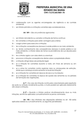 PREFEITURA MUNICIPAL DE UNA
                                             ESTADO DA BAHIA
                                                   CNPJ 13.672.605/0001-70




 IV –    colaboração com os agentes encarregados da vigilância e do controle
         ambiental;
 V–      ser infrator primário e a infração cometida seja considerada leve.


                   Art. 189 – São circunstâncias agravantes:


   I–    ser infrator reincidente ou cometer a infração de forma contínua;
  II –   ter cometido a infração para obter vantagens pecuniárias;
 III –   coagir outrem para executar a infração;
 IV –    ter a infração conseqüências danosas à saúde pública e ao meio ambiente;
 V–      se, tendo conhecimento das conseqüências danosas à saúde pública e ao
         meio ambiente, o infrator deixa de tomar as providências de sua alçada para
         evitá-las;
 VI –    ter o infrator agido com dolo direto ou eventual;
VII –    provocar a infração conseqüências diretas sobre a propriedade alheia;
VIII –   a infração atingir áreas sob proteção legal;
 IX –    se a infração for cometida durante a noite, em finais de semana ou em
         feriados;
  X–     se o crime for cometido contra espécies raras ou ameaçadas de extinção,
         ainda que a ameaça ocorra somente no local da infração;
 XI –    se a infração for cometida em épocas de seca ou inundação;
XII –    se a infração for cometida na época de queda das sementes ou no período
         de formação das vegetações.


                 § 1º – No caso de infração continuada caracterizada pela repetição
 de ação ou omissão inicialmente punida, a multa poderá ser aplicada diariamente
 até cessar a infração.


                  § 2º – Quando o infrator praticar simultaneamente duas ou mais
 infrações, ser-lhe-ão aplicadas cumulativamente as penas cominadas.


                Art. 190 – Aos infratores das disposições referidas no art. 183 serão
 aplicadas isolada ou cumulativamente, as seguintes penalidades:




                                                                                            57
           Praça Dr. Manoel Pereira de Almeida, nº 14, Centro, CEP: 45690-000 – Una Bahia
                            Tel: (73) 3236-2020/2021 Fax: (73) 3236-2186
 