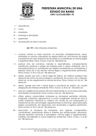 PREFEITURA MUNICIPAL DE UNA
                                             ESTADO DA BAHIA
                                                   CNPJ 13.672.605/0001-70




  I–     advertência;
 II –    multa;
 III –   interdição;
IV –     embargo e demolição;
 V–      apreensão;
VI –     recuperação do dano causado.


                   Art. 191 – São infrações ambientais:


  I–     construir, instalar ou fazer funcionar, no Município, estabelecimento, obras,
         atividades ou serviços submetidos ao regime desta Lei, sem licença do órgão
         competente do meio ambiente do Município ou contrariando as normas legais
         e regulamentares. Pena: incisos I, II do art. 186 desta Lei;
 II –    praticar atos de comércio, indústria e assemelhados, compreendendo
         substâncias, produtos e artigos de interesse para a saúde ambiental, sem a
         necessária licença ou autorização dos órgãos competentes ou contrariando o
         disposto nesta Lei e nas demais normas legais e regulamentares pertinentes.
         Pena: incisos I, II, III e V do art. 186 desta Lei;
 III –   deixar, aquele que tiver o dever legal de fazê-lo, de notificar qualquer fato
         relevante do ponto de vista ecológico e ambiental, de acordo com o disposto
         nesta Lei, no seu regulamento e normas técnicas. Pena: incisos I e II do art. 186
         desta Lei;
IV –     deixar, aquele que tiver o dever legal e conceitual de fazê-lo, de cumprir
         obrigações de interesse ambiental. Pena: incisos I, II, III do art. 186 desta Lei;
 V–      opor-se a exigência de exames técnicos laboratoriais ou à sua execução pelas
         autoridades competentes. Pena: incisos I, II do art. 186 desta Lei;
VI –     utilizar, aplicar, comercializar, manipular ou armazenar pesticidas, raticidas,
         fungicidas, inseticidas, agroquímicos, e outros congêneres, pondo em risco à
         saúde ambiental, individual ou coletiva, em virtude de uso inadequado ou
         inobservância das normas legais, regulamentares ou técnicas, aprovadas pelos
         órgãos competentes, em desacordo com receituários e registros pertinentes.
         Pena: incisos I, II, III e V do art. 186 desta Lei;
VII –    descumprir, as empresas de transporte, seus agentes consignatários,
         comandantes, responsáveis diretos e indiretos por embarcações, aeronaves,
         veículos terrestres nacionais e estrangeiros, normas legais e regulamentares,
         medidas, formalidades e outras exigências ambientais. Pena: incisos I, II, III do
         art. 186 desta Lei;



                                                                                            58
           Praça Dr. Manoel Pereira de Almeida, nº 14, Centro, CEP: 45690-000 – Una Bahia
                            Tel: (73) 3236-2020/2021 Fax: (73) 3236-2186
 