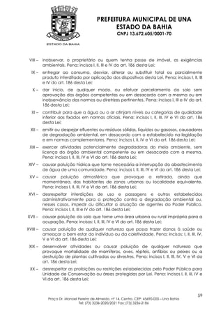 PREFEITURA MUNICIPAL DE UNA
                                               ESTADO DA BAHIA
                                                     CNPJ 13.672.605/0001-70




 VIII –   inobservar, o proprietário ou quem tenha posse de imóvel, as exigências
          ambientais. Pena: incisos I, II, III e IV do art. 186 desta Lei;
  IX –    entregar ao consumo, desviar, alterar ou substituir total ou parcialmente
          produto interditado por aplicação dos dispositivos desta Lei. Pena: incisos I, II, III
          e IV do art. 186 desta Lei;
   X–     dar início, de qualquer modo, ou efetuar parcelamento do solo sem
          aprovação dos órgãos competentes ou em desacordo com a mesma ou em
          inobservância das normas ou diretrizes pertinentes. Pena: incisos I, III e IV do art.
          186 desta Lei;
  XI –    contribuir para que a água ou o ar atinjam níveis ou categorias de qualidade
          inferior aos fixados em normas oficiais. Pena: incisos I, II, III, IV e VI do art. 186
          desta Lei;
  XII –   emitir ou despejar efluentes ou resíduos sólidos, líquidos ou gasosos, causadores
          de degradação ambiental, em desacordo com o estabelecido na legislação
          e em normas complementares. Pena: incisos I, II, IV e VI do art. 186 desta Lei;
 XIII –   exercer atividades potencialmente degradadoras do meio ambiente, sem
          licença do órgão ambiental competente ou em desacordo com a mesma.
          Pena: incisos I, II, III, IV e VI do art. 186 desta Lei;
 XIV –    causar poluição hídrica que torne necessária a interrupção do abastecimento
          de água de uma comunidade. Pena: incisos I, II, III, IV e VI do art. 186 desta Lei;
 XV –     causar poluição atmosférica que provoque a retirada, ainda que
          momentânea, dos habitantes de zonas urbanas ou localidade equivalente.
          Pena: incisos I, II, III, IV e VI do art. 186 desta Lei;
 XVI –    desrespeitar interdições de uso e passagens e outros estabelecidos
          administrativamente para a proteção contra a degradação ambiental ou,
          nesses casos, impedir ou dificultar a atuação de agentes do Poder Público.
          Pena: incisos I, II, III e IV do art. 186 desta Lei;
XVII –    causar poluição do solo que torne uma área urbana ou rural imprópria para a
          ocupação. Pena: incisos: I, II, III, IV e VI do art. 186 desta Lei;
XVIII –   causar poluição de qualquer natureza que possa trazer danos à saúde ou
          ameaçar o bem estar do indivíduo ou da coletividade. Pena: incisos: I, II, III, IV,
          V e VI do art. 186 desta Lei;
 XIX –    desenvolver atividades ou causar poluição de qualquer natureza que
          provoque mortalidade de mamíferos, aves, répteis, anfíbios ou peixes ou a
          destruição de plantas cultivadas ou silvestres. Pena: incisos I, II, III, IV, V e VI do
          art. 186 desta Lei;
 XX –     desrespeitar as proibições ou restrições estabelecidas pelo Poder Público para
          Unidade de Conservação ou áreas protegidas por Lei. Pena: incisos I, II, III, IV e
          VI do art. 186 desta Lei;


                                                                                              59
             Praça Dr. Manoel Pereira de Almeida, nº 14, Centro, CEP: 45690-000 – Una Bahia
                              Tel: (73) 3236-2020/2021 Fax: (73) 3236-2186
 