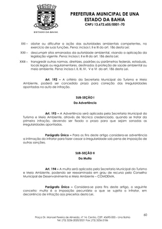 PREFEITURA MUNICIPAL DE UNA
                                              ESTADO DA BAHIA
                                                    CNPJ 13.672.605/0001-70




 XXI –    obstar ou dificultar a ação das autoridades ambientais competentes, no
          exercício de suas funções. Pena: incisos I, II e III do art. 186 desta Lei;
XXII –    descumprir atos emanados da autoridade ambiental, visando a aplicação da
          legislação vigente. Pena: incisos I, II e III do art. 186 desta Lei;
XXIII –   transgredir outras normas, diretrizes, padrões ou parâmetros federais, estaduais,
          locais legais ou regulamentares, destinados à proteção de saúde ambiental ou
          meio ambiente. Pena: incisos I, II, III, IV, V e VI do art. 186 desta Lei.


               Art. 192 – A critério da Secretaria Municipal do Turismo e Meio
  Ambiente, poderá ser concedido prazo para correção das irregularidades
  apontadas no auto de infração.


                                             SUB-SEÇÃO I
                                           Da Advertência


                  Art. 193 – A Advertência será aplicada pela Secretaria Municipal do
  Turismo e Meio Ambiente, através de técnico credenciado, quando se tratar da
  primeira infração, devendo ser fixado o prazo para que sejam sanadas as
  irregularidades apontadas.


                Parágrafo Único – Para os fins deste artigo considera-se advertência
  a intimação do infrator para fazer cessar a irregularidade sob pena de imposição de
  outras sanções.


                                             SUB-SEÇÃO II
                                               Da Multa


                Art. 194 – A multa será aplicada pela Secretaria Municipal do Turismo
  e Meio Ambiente, podendo ser reexaminada em grau de recurso pelo Conselho
  Municipal de Desenvolvimento e Meio Ambiente – COMDEMA.


                Parágrafo Único – Considera-se para fins deste artigo, o seguinte
  conceito: multa é a imposição pecuniária a que se sujeita o infrator, em
  decorrência de infração aos preceitos desta Lei.




                                                                                             60
            Praça Dr. Manoel Pereira de Almeida, nº 14, Centro, CEP: 45690-000 – Una Bahia
                             Tel: (73) 3236-2020/2021 Fax: (73) 3236-2186
 