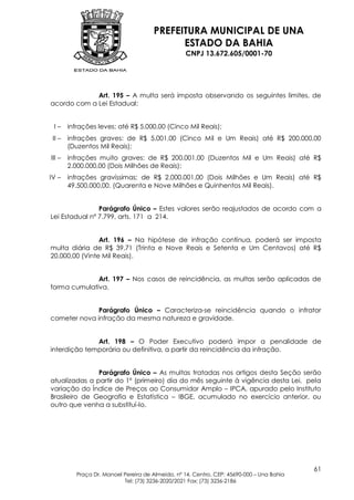 PREFEITURA MUNICIPAL DE UNA
                                             ESTADO DA BAHIA
                                                   CNPJ 13.672.605/0001-70




             Art. 195 – A multa será imposta observando os seguintes limites, de
acordo com a Lei Estadual:


 I–     infrações leves: até R$ 5.000,00 (Cinco Mil Reais);
 II –   infrações graves: de R$ 5.001,00 (Cinco Mil e Um Reais) até R$ 200.000,00
        (Duzentos Mil Reais);
III –   infrações muito graves: de R$ 200.001,00 (Duzentos Mil e Um Reais) até R$
        2.000.000,00 (Dois Milhões de Reais);
IV –    infrações gravíssimas: de R$ 2.000.001,00 (Dois Milhões e Um Reais) até R$
        49.500.000,00. (Quarenta e Nove Milhões e Quinhentos Mil Reais).


                Parágrafo Único – Estes valores serão reajustados de acordo com a
Lei Estadual nº 7.799, arts. 171 a 214.


                Art. 196 – Na hipótese de infração contínua, poderá ser imposta
multa diária de R$ 39,71 (Trinta e Nove Reais e Setenta e Um Centavos) até R$
20.000,00 (Vinte Mil Reais).


              Art. 197 – Nos casos de reincidência, as multas serão aplicadas de
forma cumulativa.


              Parágrafo Único – Caracteriza-se reincidência quando o infrator
cometer nova infração da mesma natureza e gravidade.


              Art. 198 – O Poder Executivo poderá impor a penalidade de
interdição temporária ou definitiva, a partir da reincidência da infração.


               Parágrafo Único – As multas tratadas nos artigos desta Seção serão
atualizadas a partir do 1º (primeiro) dia do mês seguinte à vigência desta Lei, pela
variação do Índice de Preços ao Consumidor Amplo – IPCA, apurado pelo Instituto
Brasileiro de Geografia e Estatística – IBGE, acumulado no exercício anterior, ou
outro que venha a substituí-lo.




                                                                                            61
           Praça Dr. Manoel Pereira de Almeida, nº 14, Centro, CEP: 45690-000 – Una Bahia
                            Tel: (73) 3236-2020/2021 Fax: (73) 3236-2186
 