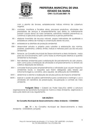 PREFEITURA MUNICIPAL DE UNA
                                               ESTADO DA BAHIA
                                                     CNPJ 13.672.605/0001-70




           com o plantio de árvores, estabelecendo índices mínimos de cobertura
           vegetal;
  XIX –    controlar, monitorar e fiscalizar obras, processos produtivos, atividades dos
           prestadores de serviços e empreendimentos que direta ou indiretamente
           possam causar danos ao meio ambiente, adotando medidas preventivas ou
           corretivas e aplicando sanções administrativas e penais pertinentes;
  XX –     elaborar inventário de recursos naturais, propor indicadores de qualidade e
           estabelecer critérios de manejo e conservação destes recursos;
  XXI –    estabelecer as diretrizes de proteção ambiental;
 XXII –    desenvolver estudos e projetos para subsidiar a elaboração das normas,
           padrões, parâmetros, critérios, limites, índices e métodos para uso dos recursos
           ambientais;
 XXIII –   fornecer, ao Conselho Municipal de Desenvolvimento e Meio Ambiente , meios
           para seu funcionamento, bem como todas as informações relativas à questão
           ambiental no Município;
XXIV –     fixar diretrizes ambientais para a elaboração de parcelamento do solo urbano,
           bem como para a instalação de atividades e empreendimentos no âmbito da
           coleta e disposição de resíduos;
XXV –      conceder licenças para empreendimentos e atividades que causem impactos
           ambientais locais, e daquelas que forem delegadas pelo Estado por
           instrumento legal ou convênio, salvo aquelas de atribuição do COMDEMA;
XXVI –     determinar e orientar a realização de estudos prévios de impacto ambiental;
XXVII –    exercer o poder de polícia administrativa para condicionar e restringir o uso e
           atividades em benefício da preservação, recuperação e controle do meio
           ambiente.


                 Parágrafo Único – Caberá ao Poder Executivo definir a estrutura
   organizacional da Secretaria Municipal do Turismo e Meio Ambiente, objetivando a
   execução desta Lei e seu regulamento.


                                              SUB-SEÇÃO II
           Do Conselho Municipal de Desenvolvimento e Meio Ambiente – COMDEMA


                Art. 11 – Ao Conselho Municipal de Desenvolvimento e Meio
   Ambiente – COMDEMA compete:




                                                                                              9
             Praça Dr. Manoel Pereira de Almeida, nº 14, Centro, CEP: 45690-000 – Una Bahia
                              Tel: (73) 3236-2020/2021 Fax: (73) 3236-2186
 