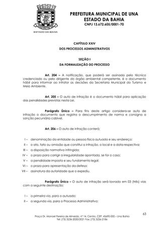 PREFEITURA MUNICIPAL DE UNA
                                             ESTADO DA BAHIA
                                                   CNPJ 13.672.605/0001-70




                                           CAPÍTULO XXIV
                               DOS PROCESSOS ADMINISTRATIVOS


                                               SEÇÃO I
                               DA FORMALIZAÇÃO DO PROCESSO


                Art. 204 – A notificação, que poderá ser assinada pelo técnico
 credenciado ou pelo dirigente do órgão ambiental competente, é o documento
 hábil para informar ao infrator as decisões da Secretaria Municipal do Turismo e
 Meio Ambiente.


              Art. 205 – O auto de infração é o documento hábil para aplicação
 das penalidades previstas nesta Lei.


              Parágrafo Único – Para fins deste artigo considera-se auto de
 infração o documento que registra o descumprimento de norma e consigna a
 sanção pecuniária cabível.


                   Art. 206 – O auto de infração conterá:


  I–     denominação da entidade ou pessoa física autuada e seu endereço;
 II –    o ato, fato ou omissão que constitui a infração, o local e a data respectiva;
 III –   a disposição normativa infringida;
IV –     o prazo para corrigir a irregularidade apontada, se for o caso;
 V–      a penalidade imposta e seu fundamento legal;
VI –     o prazo para apresentação da defesa;
VII –    assinatura da autoridade que o expediu.


               Parágrafo Único – O auto de infração será lavrado em 03 (três) vias
 com a seguinte destinação:


  I–     a primeira via, para o autuado;
 II –    a segunda via, para o Processo Administrativo;



                                                                                            63
           Praça Dr. Manoel Pereira de Almeida, nº 14, Centro, CEP: 45690-000 – Una Bahia
                            Tel: (73) 3236-2020/2021 Fax: (73) 3236-2186
 