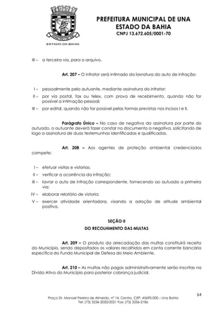 PREFEITURA MUNICIPAL DE UNA
                                             ESTADO DA BAHIA
                                                   CNPJ 13.672.605/0001-70




III –   a terceira via, para o arquivo.


                   Art. 207 – O infrator será intimado da lavratura do auto de infração:


 I–     pessoalmente pelo autuante, mediante assinatura do infrator;
 II –   por via postal, fax ou telex, com prova de recebimento, quando não for
        possível a intimação pessoal;
III –   por edital, quando não for possível pelas formas previstas nos incisos I e II.


               Parágrafo Único – No caso de negativa da assinatura por parte do
autuado, o autuante deverá fazer constar no documento a negativa, solicitando de
logo a assinatura de duas testemunhas identificadas e qualificadas.


                   Art. 208 – Aos agentes de proteção ambiental credenciados
compete:


 I–     efetuar visitas e vistorias;
 II –   verificar a ocorrência da infração;
III –   lavrar o auto de infração correspondente, fornecendo ao autuado a primeira
        via;
IV –    elaborar relatório de vistoria;
V–      exercer atividade orientadora, visando a adoção de atitude ambiental
        positiva.


                                              SEÇÃO II
                                DO RECOLHIMENTO DAS MULTAS


               Art. 209 – O produto da arrecadação das multas constituirá receita
do Município, sendo depositados os valores recolhidos em conta corrente bancária
específica do Fundo Municipal de Defesa do Meio Ambiente.


               Art. 210 – As multas não pagas administrativamente serão inscritas na
Dívida Ativa do Município para posterior cobrança judicial.




                                                                                            64
           Praça Dr. Manoel Pereira de Almeida, nº 14, Centro, CEP: 45690-000 – Una Bahia
                            Tel: (73) 3236-2020/2021 Fax: (73) 3236-2186
 