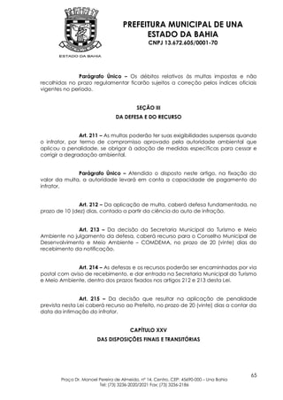 PREFEITURA MUNICIPAL DE UNA
                                          ESTADO DA BAHIA
                                                CNPJ 13.672.605/0001-70




               Parágrafo Único – Os débitos relativos às multas impostas e não
recolhidas no prazo regulamentar ficarão sujeitos a correção pelos índices oficiais
vigentes no período.


                                           SEÇÃO III
                                 DA DEFESA E DO RECURSO


                Art. 211 – As multas poderão ter suas exigibilidades suspensas quando
o infrator, por termo de compromisso aprovado pela autoridade ambiental que
aplicou a penalidade, se obrigar à adoção de medidas específicas para cessar e
corrigir a degradação ambiental.


              Parágrafo Único – Atendido o disposto neste artigo, na fixação do
valor da multa, a autoridade levará em conta a capacidade de pagamento do
infrator.


              Art. 212 – Da aplicação de multa, caberá defesa fundamentada, no
prazo de 10 (dez) dias, contado a partir da ciência do auto de infração.


              Art. 213 – Da decisão da Secretaria Municipal do Turismo e Meio
Ambiente no julgamento da defesa, caberá recurso para o Conselho Municipal de
Desenvolvimento e Meio Ambiente – COMDEMA, no prazo de 20 (vinte) dias do
recebimento da notificação.


              Art. 214 – As defesas e os recursos poderão ser encaminhados por via
postal com aviso de recebimento, e dar entrada na Secretaria Municipal do Turismo
e Meio Ambiente, dentro dos prazos fixados nos artigos 212 e 213 desta Lei.


                Art. 215 – Da decisão que resultar na aplicação de penalidade
prevista nesta Lei caberá recurso ao Prefeito, no prazo de 20 (vinte) dias a contar da
data da intimação do infrator.


                                        CAPÍTULO XXV
                        DAS DISPOSIÇÕES FINAIS E TRANSITÓRIAS




                                                                                         65
        Praça Dr. Manoel Pereira de Almeida, nº 14, Centro, CEP: 45690-000 – Una Bahia
                         Tel: (73) 3236-2020/2021 Fax: (73) 3236-2186
 