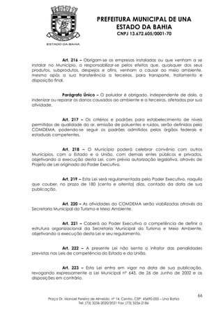 PREFEITURA MUNICIPAL DE UNA
                                         ESTADO DA BAHIA
                                               CNPJ 13.672.605/0001-70




                Art. 216 – Obrigam-se as empresas instaladas ou que venham a se
instalar no Município, a responsabilizar-se pelos efeitos que, quaisquer dos seus
produtos, subprodutos, despejos e afins, venham a causar ao meio ambiente,
mesmo após a sua transferência a terceiros, para transporte, tratamento e
disposição final.


               Parágrafo Único – O poluidor é obrigado, independente de dolo, a
indenizar ou reparar os danos causados ao ambiente e a terceiros, afetados por sua
atividade.


              Art. 217 – Os critérios e padrões para estabelecimento de níveis
permitidos de qualidade do ar, emissão de poluentes e ruídos, serão definidos pelo
COMDEMA, podendo-se seguir os padrões admitidos pelos órgãos federais e
estaduais competentes.


                Art. 218 – O Município poderá celebrar convênio com outros
Municípios, com o Estado e a União, com demais entes públicos e privados,
objetivando a execução desta Lei, com prévia autorização legislativa, através de
Projeto de Lei originado do Poder Executivo.


             Art. 219 – Esta Lei será regulamentada pelo Poder Executivo, naquilo
que couber, no prazo de 180 (cento e oitenta) dias, contado da data de sua
publicação.


              Art. 220 – As atividades do COMDEMA serão viabilizadas através da
Secretaria Municipal do Turismo e Meio Ambiente.


              Art. 221 – Caberá ao Poder Executivo a competência de definir a
estrutura organizacional da Secretaria Municipal do Turismo e Meio Ambiente,
objetivando a execução desta Lei e seu regulamento.


                Art. 222 – A presente Lei não isenta o infrator das penalidades
previstas nas Leis de competência do Estado e da União.


              Art. 223 – Esta Lei entra em vigor na data de sua publicação,
revogando expressamente a Lei Municipal nº 643, de 26 de Junho de 2002 e as
disposições em contrário.



                                                                                        66
       Praça Dr. Manoel Pereira de Almeida, nº 14, Centro, CEP: 45690-000 – Una Bahia
                        Tel: (73) 3236-2020/2021 Fax: (73) 3236-2186
 