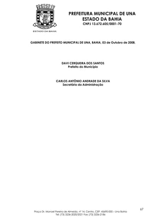 PREFEITURA MUNICIPAL DE UNA
                                    ESTADO DA BAHIA
                                          CNPJ 13.672.605/0001-70




GABINETE DO PREFEITO MUNICIPAL DE UNA, BAHIA, 03 de Outubro de 2008.




                         DAVI CERQUEIRA DOS SANTOS
                            Prefeito do Município



                    CARLOS ANTÔNIO ANDRADE DA SILVA
                       Secretário da Administração




                                                                                   67
  Praça Dr. Manoel Pereira de Almeida, nº 14, Centro, CEP: 45690-000 – Una Bahia
                   Tel: (73) 3236-2020/2021 Fax: (73) 3236-2186
 