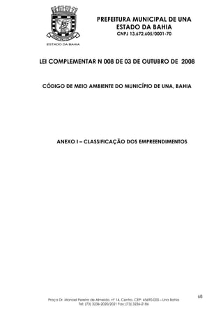 PREFEITURA MUNICIPAL DE UNA
                                    ESTADO DA BAHIA
                                          CNPJ 13.672.605/0001-70




LEI COMPLEMENTAR N 008 DE 03 DE OUTUBRO DE 2008



CÓDIGO DE MEIO AMBIENTE DO MUNICÍPIO DE UNA, BAHIA




       ANEXO I – CLASSIFICAÇÃO DOS EMPREENDIMENTOS




                                                                                   68
  Praça Dr. Manoel Pereira de Almeida, nº 14, Centro, CEP: 45690-000 – Una Bahia
                   Tel: (73) 3236-2020/2021 Fax: (73) 3236-2186
 