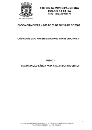 PREFEITURA MUNICIPAL DE UNA
                                    ESTADO DA BAHIA
                                          CNPJ 13.672.605/0001-70




LEI COMPLEMENTAR N 008 DE 03 DE OUTUBRO DE 2008




CÓDIGO DE MEIO AMBIENTE DO MUNICÍPIO DE UNA, BAHIA




                                       ANEXO II

   REMUNERAÇÃO BÁSICA PARA ANÁLISE DOS PROCESSOS




                                                                                   71
  Praça Dr. Manoel Pereira de Almeida, nº 14, Centro, CEP: 45690-000 – Una Bahia
                   Tel: (73) 3236-2020/2021 Fax: (73) 3236-2186
 