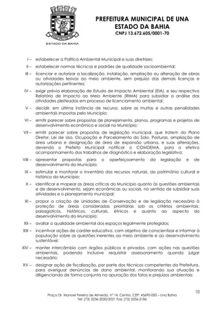 PREFEITURA MUNICIPAL DE UNA
                                                  ESTADO DA BAHIA
                                                        CNPJ 13.672.605/0001-70




   I–     estabelecer a Política Ambiental Municipal e suas diretrizes;
  II –    estabelecer normas técnicas e padrões de qualidade socioambiental;
  III –   licenciar e autorizar a localização, instalação, ampliação ou alteração de obras
          ou atividades lesivas ao meio ambiente, sem prejuízo das demais licenças e
          autorizações pertinentes;
 IV –     exigir prévia elaboração de Estudo de Impacto Ambiental (EIA), e seu respectivo
          Relatório de Impacto ao Meio Ambiente (RIMA) para subsidiar a análise das
          atividades pleiteadas em processo de licenciamento ambiental;
 V–       decidir, em última instância de recurso, sobre as multas e outras penalidades
          ambientais impostas pelo Município;
 VI –     emitir parecer sobre propostas de planejamento, planos, programas e projetos de
          desenvolvimento econômico e social no Município;
VII –     emitir parecer sobre propostas de legislação municipal, que tratem do Plano
          Diretor, Lei de Uso, Ocupação e Parcelamento do Solo, Posturas, ampliação de
          área urbana e designação de área de expansão urbana, e suas alterações,
          devendo o Prefeito Municipal notificar o COMDEMA, para o efetivo
          acompanhamento dos trabalhos de diagnóstico e elaboração legislativa;
VIII –    apresentar propostas para o                aperfeiçoamento         da     legislação   e   de
          desenvolvimento do Município;
 IX –     estimular e monitorar o inventário dos recursos naturais, do patrimônio cultural e
          histórico do Município;
  X–      identificar e mapear as áreas críticas do Município quanto às questões ambientais
          e de desenvolvimento, sejam econômicas ou sociais, no sentido de subsidiar suas
          atividades e o planejamento municipal;
 XI –     propor a criação de Unidades de Conservação e de legislação necessária à
          proteção de áreas consideradas prioritárias sob os critérios ambientais,
          paisagísticos, históricos, culturais, étnicos e quanto ao aspecto do
          desenvolvimento do Município;
 XII –    avaliar a qualidade ambiental dos espaços legalmente protegidos;
XIII –    incentivar ações de caráter educativo, com objetivo de conscientizar e informar à
          população sobre as questões inerentes ao meio ambiente e ao desenvolvimento
          sustentável;
XIV –     manter intercâmbio com órgãos públicos e privados, com ações nas questões
          ambientais, podendo inclusive requisitar assessoramento quando julgar
          necessário;
XV –      designar ação de fiscalização, por parte dos técnicos competentes da Prefeitura,
          para averiguar denúncias de dano ambiental, monitorando sua atuação e
          diligenciando de forma conjunta na apuração dos fatos e prejuízos ambientais;



                                                                                                     10
                Praça Dr. Manoel Pereira de Almeida, nº 14, Centro, CEP: 45690-000 – Una Bahia
                                 Tel: (73) 3236-2020/2021 Fax: (73) 3236-2186
 