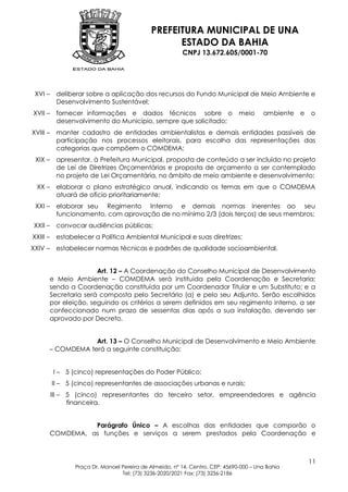 PREFEITURA MUNICIPAL DE UNA
                                                   ESTADO DA BAHIA
                                                         CNPJ 13.672.605/0001-70




 XVI –     deliberar sobre a aplicação dos recursos do Fundo Municipal de Meio Ambiente e
           Desenvolvimento Sustentável;
XVII –     fornecer informações e dados técnicos sobre o                       meio     ambiente e   o
           desenvolvimento do Município, sempre que solicitado;
XVIII –    manter cadastro de entidades ambientalistas e demais entidades passíveis de
           participação nos processos eleitorais, para escolha das representações das
           categorias que compõem o COMDEMA;
 XIX –     apresentar, à Prefeitura Municipal, proposta de conteúdo a ser incluído no projeto
           de Lei de Diretrizes Orçamentárias e proposta de orçamento a ser contemplado
           no projeto de Lei Orçamentária, no âmbito de meio ambiente e desenvolvimento;
 XX –      elaborar o plano estratégico anual, indicando os temas em que o COMDEMA
           atuará de ofício prioritariamente;
 XXI –     elaborar seu Regimento Interno e demais normas inerentes ao seu
           funcionamento, com aprovação de no mínimo 2/3 (dois terços) de seus membros;
XXII –     convocar audiências públicas;
XXIII –    estabelecer a Política Ambiental Municipal e suas diretrizes;
XXIV –     estabelecer normas técnicas e padrões de qualidade socioambiental.


                      Art. 12 – A Coordenação do Conselho Municipal de Desenvolvimento
       e Meio Ambiente – COMDEMA será instituída pela Coordenação e Secretaria;
       sendo a Coordenação constituída por um Coordenador Titular e um Substituto; e a
       Secretaria será composta pelo Secretário (a) e pelo seu Adjunto. Serão escolhidos
       por eleição, seguindo os critérios a serem definidos em seu regimento interno, a ser
       confeccionado num prazo de sessentas dias após a sua instalação, devendo ser
       aprovado por Decreto.


                   Art. 13 – O Conselho Municipal de Desenvolvimento e Meio Ambiente
       – COMDEMA terá a seguinte constituição:


          I – 5 (cinco) representações do Poder Público;
          II – 5 (cinco) representantes de associações urbanas e rurais;
          III – 5 (cinco) representantes do terceiro setor, empreendedores e agência
                financeira.


                 Parágrafo Único – A escolhas das entidades que comporão o
       COMDEMA, as funções e serviços a serem prestados pela Coordenação e



                                                                                                     11
                 Praça Dr. Manoel Pereira de Almeida, nº 14, Centro, CEP: 45690-000 – Una Bahia
                                  Tel: (73) 3236-2020/2021 Fax: (73) 3236-2186
 