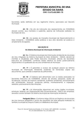 PREFEITURA MUNICIPAL DE UNA
                                         ESTADO DA BAHIA
                                               CNPJ 13.672.605/0001-70




Secretaria, serão definidos em seu regimento interno, aprovados por Decreto
Municipal.


              Art. 14 – No ato da indicação dos representantes do COMDEMA
deverá constar, seus membros e suplentes, apenas de instituições sediadas no
Município de Una.


            Art. 15 – As sessões do Conselho Municipal de Desenvolvimento e
Meio Ambiente – COMDEMA serão públicas e seus atos deverão ser públicos e
amplamente divulgados.


                                       SUB-SEÇÃO III
                   Do Sistema Municipal de Informação Ambiental


              Art. 16 – O Sistema Municipal de Informação Ambiental do Município
de Una, integrado ao Sistema Municipal do Meio Ambiente – SIMMA, deverá ser
mantido e atualizado pelo Poder Executivo Municipal, através da Secretaria
Executiva do COMDEMA, contendo dados relativos às fontes potencialmente
impactantes e à qualidade dos recursos ambientais do Município.


             Art. 17 – É garantido o acesso de qualquer pessoa ao Sistema
Municipal de Informação Ambiental, podendo ser fornecidas cópias dos
documentos, que correrão a expensas do peticionário.


                Art. 18 – O Sistema será alimentado com os dados produzidos na
Secretaria Executiva do COMDEMA, através de estudos, pesquisas, ações de
fiscalização, estudos de impacto ambiental, auditorias ambientais, processamento
das autorizações, licenças, anuências prévias, monitoramentos e inspeções,
relatórios, processamento das infrações.


               Art. 19 – As informações disponíveis em outros órgãos municipais,
estaduais, federais, em Organizações Não Governamentais - ONG e em empresas,
deverão constar também do Sistema Municipal de Informação Ambiental.


                 Parágrafo Único – Conforme Artigo 223 da Lei Orgânica do Município
de Una torna-se obrigatório o envio dos resultados de toda pesquisa realizada no
território municipal ao Arquivo Público e à Biblioteca Municipal.


                                                                                        12
       Praça Dr. Manoel Pereira de Almeida, nº 14, Centro, CEP: 45690-000 – Una Bahia
                        Tel: (73) 3236-2020/2021 Fax: (73) 3236-2186
 