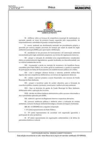 Quarta-feira
15 de Dezembro de 2010
10 - Ano II - Nº 269
                                                           Ilhéus




                                                     ESTADO DA BAHIA
                                           PREFEITURA MUNICIPAL DE ILHÉUS
                                                  GABINETE DO PREFEITO



                      IX – deliberar sobre as licenças de competência municipal de implantação ou
               operação, quando se tratar da primeira licença requerida pelo empreendedor, de
               empreendimentos e atividades de grande e excepcional porte;
                      X - avocar, mediante ato devidamente motivado em procedimento próprio, e
               aprovado por maioria simples, processos de licenças que sejam da alçada do órgão
               ambiental municipal (SEMA), para apreciação e deliberação;
                      XI - manifestar-se nos processos de licenciamento e de autorização ambiental
               encaminhados pelo órgão ambiental competente, nos termos do regulamento desta Lei;
                        XII - propor a relocação de atividades e/ou empreendimentos considerados
               efetiva ou potencialmente degradadores, quando localizados em desconformidade com
               os critérios estabelecidos em lei;
                       XIII - recomendar a perda ou restrição de incentivos e de benefícios fiscais,
               concedidos pelo Poder Público, em caráter geral ou condicional, e a perda ou suspensão
               de participação em linhas de financiamento em estabelecimentos públicos de crédito;
                      XIV - criar e extinguir câmaras técnicas e setoriais, podendo atribuir-lhes
               algumas das suas competências deliberativas, nos termos do regulamento desta Lei;
                      XV - avaliar e aprovar projetos a serem financiados com recursos do Fundo
               Municipal do Meio Ambiente;
                       XVI - propor e incentivar ações de caráter educativo, para a formação da
               consciência pública, visando à proteção, conservação e melhoria do meio ambiente;
                       XVII - fixar as diretrizes de gestão do Fundo Municipal de Meio Ambiente,
               deliberando sobre a aplicação dos recursos;
                        XVIII - decidir em última instância administrativa sobre recursos relacionados a
               atos e penalidades aplicadas pela SEMA;
                         XIX - elaborar e aprovar seu Regimento Interno e respectivas alterações.
                      XX- convocar audiências públicas e deliberar sobre a realização de estudos
               ambientais, inclusive Avaliação Ambiental Estratégica e Estudos de Impacto Ambiental;
                         Art. 11 - O CONDEMA tem a seguinte composição:
                         I - 07 (sete) representantes do Poder Público;
                       II - 07 (sete) representantes da sociedade civil organizada (garantida a
               participação do setor produtivo);
                      III - 07 (sete) representantes de organizações ambientalistas e de defesa do
               patrimônio histórico e cultural.




                                   CERTIFICAÇÃO DIGITAL: 4RKZKI4+CG6WPYYHDVKEFA
            Esta edição encontra-se no site: www.ilheus.ba.io.org.br em servidor certificado ICP-BRASIL
 