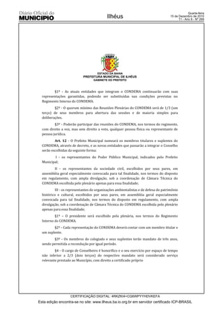Quarta-feira
                                            Ilhéus                                   15 de Dezembro de 2010
                                                                                           11 - Ano II - Nº 269




                                     ESTADO DA BAHIA
                            PREFEITURA MUNICIPAL DE ILHÉUS
                                   GABINETE DO PREFEITO



          §1º - As atuais entidades que integram o CONDEMA continuarão com suas
  representações garantidas, podendo ser substituídas nas condições previstas no
  Regimento Interno do CONDEMA.
          §2º - O quorum mínimo das Reuniões Plenárias do CONDEMA será de 1/3 (um
  terço) de seus membros para abertura das sessões e de maioria simples para
  deliberações.
          §3º - Poderão participar das reuniões do CONDEMA, nos termos do regimento,
  com direito a voz, mas sem direito a voto, qualquer pessoa física ou representante de
  pessoa jurídica.
          Art. 12 - O Prefeito Municipal nomeará os membros titulares e suplentes do
  CONDEMA, através de decreto, e as novas entidades que passarão a integrar o Conselho
  serão escolhidas da seguinte forma:
          I - os representantes do Poder Público Municipal, indicados pelo Prefeito
  Municipal;
         II - os representantes da sociedade civil, escolhidos por seus pares, em
  assembléia geral especialmente convocada para tal finalidade, nos termos do disposto
  em regulamento, com ampla divulgação, sob a coordenação de Câmara Técnica do
  CONDEMA escolhida pelo plenário apenas para essa finalidade;
          III - os representantes de organizações ambientalistas e de defesa do patrimônio
  histórico e cultural, escolhidos por seus pares, em assembléia geral especialmente
  convocada para tal finalidade, nos termos do disposto em regulamento, com ampla
  divulgação, sob a coordenação de Câmara Técnica do CONDEMA escolhida pelo plenário
  apenas para essa finalidade;
          §1º – O presidente será escolhido pela plenária, nos termos do Regimento
  Interno do CONDEMA.
         §2º - Cada representação do CONDEMA deverá contar com um membro titular e
  um suplente.
         §3º - Os membros do colegiado e seus suplentes terão mandato de três anos,
  sendo permitida a recondução por igual período.
          §4 - O cargo de Conselheiro é honorífico e o seu exercício por espaço de tempo
  não inferior a 2/3 (dois terços) do respectivo mandato será considerado serviço
  relevante prestado ao Município, com direito a certificado próprio




                    CERTIFICAÇÃO DIGITAL: 4RKZKI4+CG6WPYYHDVKEFA
Esta edição encontra-se no site: www.ilheus.ba.io.org.br em servidor certificado ICP-BRASIL
 