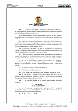 Quarta-feira
15 de Dezembro de 2010
12 - Ano II - Nº 269
                                                          Ilhéus




                                                    ESTADO DA BAHIA
                                           PREFEITURA MUNICIPAL DE ILHÉUS
                                                 GABINETE DO PREFEITO



                       Art. 13 - A estrutura do CONDEMA compreende a Presidência, o Plenário, a
               Secretaria Executiva e as Câmaras Técnicas e Setoriais, cujas atividades e funcionamento
               serão definidos em seu Regimento Interno.
                      §1º - O Plenário é o foro máximo de deliberação, composto por seus titulares e
               na ausência destes, pelos suplentes, deliberando pelo voto da maioria simples de seus
               membros.
                       §2º - O Conselho reunir-se-á ordinariamente uma vez por mês de acordo com o
               calendário previamente aprovado pelo plenário e extraordinariamente sempre que
               houver convocação pelo presidente ou por solicitação da maioria de seus membros, com
               antecedência mínima de 72 (setenta e duas) horas.
                        §3º - O Presidente do CONDEMA, de ofício ou por indicação dos membros das
               Câmaras Especializadas, poderá convidar dirigentes de órgãos públicos, pessoas físicas
               ou jurídicas, para esclarecimentos sobre matéria em exame.
                       §4 - O CONDEMA manterá intercâmbio com as entidades públicas e privadas de
               pesquisa e de atuação na proteção ao meio ambiente e demais órgãos congêneres
               municipais, estaduais e federais, podendo requerer assessoramento quando necessário.
                       Art. 14 - O CONDEMA poderá realizar reunião conjunta para avaliação e
               manifestação, com quaisquer outros órgãos colegiados da Administração Pública
               Municipal, Estadual e Federal, quando a natureza da matéria assim o justificar, em
               especial:
                         I - o Zoneamento Ecológico Econômico do Município;
                         II - o Plano Municipal de Meio Ambiente;
                         Art. 15 - As deliberações do CONDEMA serão publicadas na imprensa oficial.
                       Art. 16 - O CONDEMA, a partir de informação ou notificação de medida ou ação
               causadora de impacto ambiental, diligenciará para que o órgão competente providencie
               sua apuração e determine as providências cabíveis.
                       Art. 17 - Os atos do CONDEMA são de domínio público e serão amplamente
               divulgados.
                                                    CAPÍTULO III
                                                DO ÓRGÃO EXECUTIVO
                       Art. 18 - A Secretaria Municipal de Meio Ambiente - SEMA, é o órgão de
               coordenação, controle e execução da política municipal de meio ambiente, com as
               atribuições e competência definidas neste Código.
                         Art. 19 – São atribuições da SEMA:




                                   CERTIFICAÇÃO DIGITAL: 4RKZKI4+CG6WPYYHDVKEFA
            Esta edição encontra-se no site: www.ilheus.ba.io.org.br em servidor certificado ICP-BRASIL
 
