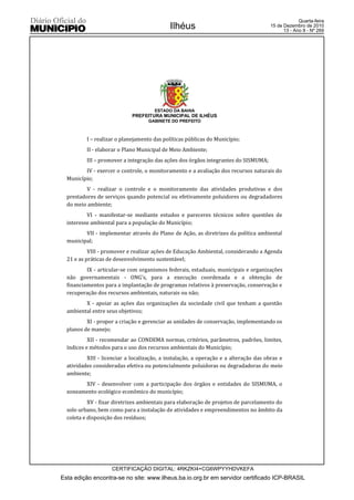 Quarta-feira
                                             Ilhéus                                   15 de Dezembro de 2010
                                                                                            13 - Ano II - Nº 269




                                      ESTADO DA BAHIA
                             PREFEITURA MUNICIPAL DE ILHÉUS
                                    GABINETE DO PREFEITO



          I – realizar o planejamento das políticas públicas do Município;
          II - elaborar o Plano Municipal de Meio Ambiente;
          III – promover a integração das ações dos órgãos integrantes do SISMUMA;
         IV - exercer o controle, o monitoramento e a avaliação dos recursos naturais do
  Município;
          V - realizar o controle e o monitoramento das atividades produtivas e dos
  prestadores de serviços quando potencial ou efetivamente poluidores ou degradadores
  do meio ambiente;
          VI - manifestar-se mediante estudos e pareceres técnicos sobre questões de
  interesse ambiental para a população do Município;
         VII - implementar através do Plano de Ação, as diretrizes da política ambiental
  municipal;
           VIII - promover e realizar ações de Educação Ambiental, considerando a Agenda
  21 e as práticas de desenvolvimento sustentável;
          IX - articular-se com organismos federais, estaduais, municipais e organizações
  não governamentais - ONG’s, para a execução coordenada e a obtenção de
  financiamentos para a implantação de programas relativos à preservação, conservação e
  recuperação dos recursos ambientais, naturais ou não;
         X - apoiar as ações das organizações da sociedade civil que tenham a questão
  ambiental entre seus objetivos;
          XI - propor a criação e gerenciar as unidades de conservação, implementando os
  planos de manejo;
           XII - recomendar ao CONDEMA normas, critérios, parâmetros, padrões, limites,
  índices e métodos para o uso dos recursos ambientais do Município;
          XIII - licenciar a localização, a instalação, a operação e a alteração das obras e
  atividades consideradas efetiva ou potencialmente poluidoras ou degradadoras do meio
  ambiente;
        XIV - desenvolver com a participação dos órgãos e entidades do SISMUMA, o
  zoneamento ecológico econômico do município;
           XV - fixar diretrizes ambientais para elaboração de projetos de parcelamento do
  solo urbano, bem como para a instalação de atividades e empreendimentos no âmbito da
  coleta e disposição dos resíduos;




                    CERTIFICAÇÃO DIGITAL: 4RKZKI4+CG6WPYYHDVKEFA
Esta edição encontra-se no site: www.ilheus.ba.io.org.br em servidor certificado ICP-BRASIL
 