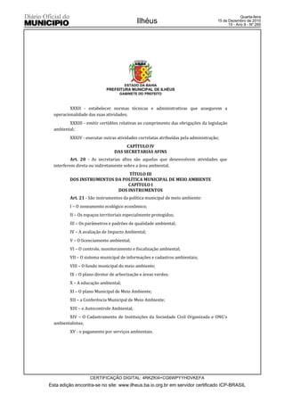 Quarta-feira
                                             Ilhéus                                  15 de Dezembro de 2010
                                                                                           15 - Ano II - Nº 269




                                      ESTADO DA BAHIA
                            PREFEITURA MUNICIPAL DE ILHÉUS
                                   GABINETE DO PREFEITO



          XXXII - estabelecer normas técnicas e administrativas que assegurem a
  operacionalidade das suas atividades;
         XXXIII - emitir certidões relativas ao cumprimento das obrigações da legislação
  ambiental;
          XXXIV - executar outras atividades correlatas atribuídas pela administração;
                                      CAPÍTULO IV
                                 DAS SECRETARIAS AFINS
           Art. 20 - As secretarias afins são aquelas que desenvolvem atividades que
  interferem direta ou indiretamente sobre a área ambiental.
                                 TÍTULO III
          DOS INSTRUMENTOS DA POLÍTICA MUNICIPAL DE MEIO AMBIENTE
                                CAPÍTULO I
                            DOS INSTRUMENTOS
          Art. 21 - São instrumentos da política municipal de meio ambiente:
          I – O zoneamento ecológico econômico;
          II – Os espaços territoriais especialmente protegidos;
          III – Os parâmetros e padrões de qualidade ambiental;
          IV – A avaliação de Impacto Ambiental;
          V – O licenciamento ambiental;
          VI – O controle, monitoramento e fiscalização ambiental;
          VII – O sistema municipal de informações e cadastros ambientais;
          VIII – O fundo municipal do meio ambiente;
          IX – O plano diretor de arborização e áreas verdes;
          X – A educação ambiental;
          XI – O plano Municipal de Meio Ambiente;
          XII – a Conferência Municipal de Meio Ambiente;
          XIII – o Autocontrole Ambiental;
         XIV – O Cadastramento de Instituições da Sociedade Civil Organizada e ONG’s
  ambientalistas;
          XV - o pagamento por serviços ambientais.




                    CERTIFICAÇÃO DIGITAL: 4RKZKI4+CG6WPYYHDVKEFA
Esta edição encontra-se no site: www.ilheus.ba.io.org.br em servidor certificado ICP-BRASIL
 