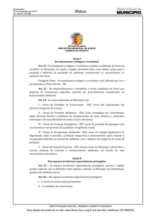 Quarta-feira
15 de Dezembro de 2010
16 - Ano II - Nº 269
                                                            Ilhéus




                                                    ESTADO DA BAHIA
                                           PREFEITURA MUNICIPAL DE ILHÉUS
                                                  GABINETE DO PREFEITO



                                                     Seção I
                                        Do zoneamento ecológico e econômico
                        Art. 22 - O zoneamento ecológico e econômico consiste na definição de áreas do
               território do Município, de modo a regular atividades bem como definir ações para a
               proteção e melhoria da qualidade do ambiente, considerando as características ou
               atributos das áreas.
                       Parágrafo Único - O zoneamento ecológico e econômico será definido por Lei e
               incorporado ao Plano Diretor - PD.
                       Art. 23 - Os empreendimentos e atividades a serem instalados em áreas que
               dispõem de zoneamento específico poderão ter procedimentos simplificados de
               licenciamento ambiental.
                         Art. 24 - As zonas ambientais do Município são:
                       I - Zonas de Unidades de Conservação - ZUC: áreas sob regulamento das
               diversas categorias de manejo;
                       II - Zonas de Proteção Ambiental - ZPA: áreas protegidas por instrumentos
               legais diversos devido à existência de remanescentes de mata atlântica e ambientes
               associados e de suscetibilidade do meio a riscos relevantes;
                       III - Zonas de Proteção Paisagística - ZPP: áreas de proteção de paisagem com
               características excepcionais de qualidade e fragilidade visual;
                       IV - Zonas de Recuperação Ambiental - ZRA: áreas em estágio significativo de
               degradação, onde é exercida a proteção temporária e desenvolvidas ações visando a
               recuperação induzida ou natural do ambiente, com o objetivo de integrá-la às zonas de
               proteção;
                       V - Zonas de Controle Especial - ZCE: demais áreas do Município submetidas a
               normas próprias de controle e monitoramento ambiental, em função de suas
               características peculiares.
                                                       Seção II
                                  Dos espaços territoriais especialmente protegidos
                        Art. 25 – Os espaços territoriais especialmente protegidos, sujeitos a regime
               jurídico especial, são os definidos neste capítulo, cabendo ao Município sua delimitação,
               quando não definidos em lei.
                         Art. 26 – São espaços territoriais especialmente protegidos:
                         I – as áreas de preservação permanente;
                         II – as unidades de conservação;




                                   CERTIFICAÇÃO DIGITAL: 4RKZKI4+CG6WPYYHDVKEFA
            Esta edição encontra-se no site: www.ilheus.ba.io.org.br em servidor certificado ICP-BRASIL
 