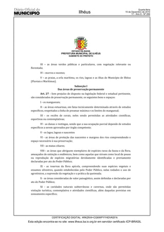 Quarta-feira
                                             Ilhéus                                    15 de Dezembro de 2010
                                                                                             17 - Ano II - Nº 269




                                       ESTADO DA BAHIA
                               PREFEITURA MUNICIPAL DE ILHÉUS
                                     GABINETE DO PREFEITO



           III – as áreas verdes públicas e particulares, com vegetação relevante ou
  florestada;
          IV – morros e montes;
           V – as praias, a orla marítima, os rios, lagoas e as ilhas do Município de Ilhéus
  (Fluviais e Marítimas).
                                         Subseção I
                           Das áreas de preservação permanente
          Art. 27 - Sem prejuízo do disposto na legislação federal e estadual pertinente,
  são considerados de preservação permanente, os seguintes bens e espaços:
          I - os manguezais;
           II - as áreas estuarinas, em faixa tecnicamente determinada através de estudos
  específicos, respeitados a linha de preamar máxima e os limites do manguezal;
          III - os recifes de corais, neles sendo permitidas as atividades científicas,
  esportivas ou contemplativas;
           IV - as dunas e restingas, sendo que a sua ocupação parcial depende de estudos
  específicos a serem aprovados por órgão competente;
          V - os lagos, lagoas e nascentes
          VI - as áreas de proteção das nascentes e margens dos rios compreendendo o
  espaço necessário à sua preservação;
          VII - as matas ciliares;
          VIII - as áreas que abriguem exemplares de espécies raras da fauna e da flora,
  ameaçados de extinção e endêmicos, bem como aquelas que sirvam como local de pouso
  ou reprodução de espécies migratórias devidamente identificadas e previamente
  declaradas por ato do Poder Público;
          IX - as reservas da flora apícola, compreendendo suas espécies vegetais e
  enxames silvestres, quando estabelecidas pelo Poder Público, nelas vedados o uso de
  agrotóxicos, a supressão da vegetação e a prática da queimada;
          X - as áreas consideradas de valor paisagístico, assim definidas e declaradas por
  ato do Poder Público;
           XI - as cavidades naturais subterrâneas e cavernas, onde são permitidas
  visitação turística, contemplativa e atividades científicas, além daquelas previstas em
  zoneamento específico;




                     CERTIFICAÇÃO DIGITAL: 4RKZKI4+CG6WPYYHDVKEFA
Esta edição encontra-se no site: www.ilheus.ba.io.org.br em servidor certificado ICP-BRASIL
 