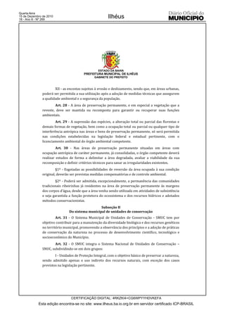 Quarta-feira
15 de Dezembro de 2010
18 - Ano II - Nº 269
                                                         Ilhéus




                                                   ESTADO DA BAHIA
                                          PREFEITURA MUNICIPAL DE ILHÉUS
                                                GABINETE DO PREFEITO



                       XII - as encostas sujeitas à erosão e deslizamento, sendo que, em áreas urbanas,
               poderá ser permitida a sua utilização após a adoção de medidas técnicas que assegurem
               a qualidade ambiental e a segurança da população.
                       Art. 28 - A área de preservação permanente, e em especial a vegetação que a
               reveste, deve ser mantida ou recomposta para garantir ou recuperar suas funções
               ambientais.
                        Art. 29 - A supressão das espécies, a alteração total ou parcial das florestas e
               demais formas de vegetação, bem como a ocupação total ou parcial ou qualquer tipo de
               interferência antrópica nas áreas e bens de preservação permanente, só será permitida
               nas condições estabelecidas na legislação federal e estadual pertinente, com o
               licenciamento ambiental do órgão ambiental competente.
                        Art. 30 - Nas áreas de preservação permanente situadas em áreas com
               ocupação antrópica de caráter permanente, já consolidadas, o órgão competente deverá
               realizar estudos de forma a delimitar a área degradada, avaliar a viabilidade da sua
               recomposição e definir critérios técnicos para sanar as irregularidades existentes.
                        §1º - Esgotadas as possibilidades de reversão da área ocupada à sua condição
               original, deverão ser previstas medidas compensatórias e de controle ambiental.
                        §2º - Poderá ser admitida, excepcionalmente, a permanência das comunidades
               tradicionais ribeirinhas já residentes na área de preservação permanente às margens
               dos corpos d’água, desde que a área venha sendo utilizada em atividades de subsistência
               e seja garantida a função protetora do ecossistema e dos recursos hídricos e adotados
               métodos conservacionistas.
                                                  Subseção II
                                Do sistema municipal de unidades de conservação
                        Art. 31 - O Sistema Municipal de Unidades de Conservação - SMUC tem por
               objetivo contribuir para a manutenção da diversidade biológica e dos recursos genéticos
               no território municipal, promovendo a observância dos princípios e a adoção de práticas
               de conservação da natureza no processo de desenvolvimento científico, tecnológico e
               socioeconômico do Município.
                       Art. 32 - O SMUC integra o Sistema Nacional de Unidades de Conservação –
               SNUC, subdividindo-se em dois grupos:
                       I - Unidades de Proteção Integral, com o objetivo básico de preservar a natureza,
               sendo admitido apenas o uso indireto dos recursos naturais, com exceção dos casos
               previstos na legislação pertinente.




                                 CERTIFICAÇÃO DIGITAL: 4RKZKI4+CG6WPYYHDVKEFA
            Esta edição encontra-se no site: www.ilheus.ba.io.org.br em servidor certificado ICP-BRASIL
 