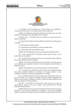 Quarta-feira
                                            Ilhéus                                     15 de Dezembro de 2010
                                                                                             19 - Ano II - Nº 269




                                      ESTADO DA BAHIA
                             PREFEITURA MUNICIPAL DE ILHÉUS
                                   GABINETE DO PREFEITO



         II - Unidades de Uso Sustentável, com o objetivo básico de compatibilizar a
  conservação da natureza com o uso sustentável dos recursos ambientais.
          Art. 33 - As Unidades de Conservação disporão de Conselho Gestor, de caráter
  consultivo ou deliberativo, de conformidade com sua categoria.
          Parágrafo único - O Conselho Gestor das Unidades de Conservação terá a
  seguinte composição:
          I - representante do órgão executor da política municipal de meio ambiente, que
  o presidirá;
          II - representantes de órgãos públicos;
          III - representantes da sociedade civil e das comunidades locais;
          IV - representantes dos empreendedores locais.
          Art. 34 - O Prefeito Municipal nomeará os membros dos Conselhos Gestores.
        §1º - Cada representação dos Conselhos Gestores deverá contar com um
  membro titular e um suplente.
          §2º - Os membros dos Conselhos Gestores e seus suplentes terão mandato de
  dois anos, permitida uma única recondução.
          Art. 35 - A estrutura dos Conselhos Gestores, as atividades, a forma de indicação
  e de escolha dos seus membros, bem como o seu funcionamento, serão definidos no
  Regimento Interno.
          Art. 36 - As Unidades de Conservação são criadas por ato do Poder Público.
          §1º - A criação de uma Unidade de Conservação deve ser precedida de estudos
  técnicos que permitam identificar a localização, os principais atributos a serem
  protegidos, a dimensão e os limites mais adequados para a Unidade.
          §2º - A criação de Unidade de Conservação que, pela sua dimensão, natureza e
  grau de restrição a ser imposta à sociedade, apresentar potencial significativo de
  impacto social, econômico, ambiental e cultural, a critério do órgão competente, será
  objeto de avaliação dos referidos impactos.
         Art. 37 - As Unidades de Conservação devem possuir uma Zona de
  Amortecimento, definida no seu ato de criação ou por determinação do Conselho
  Municipal de Meio Ambiente.
          Art. 38 - Quando existir um conjunto de Unidades de Conservação de categorias
  diferentes ou não, próximas, justapostas ou sobrepostas, e outras áreas protegidas
  públicas ou privadas, constituindo um mosaico, a gestão do conjunto deverá ser feita de




                    CERTIFICAÇÃO DIGITAL: 4RKZKI4+CG6WPYYHDVKEFA
Esta edição encontra-se no site: www.ilheus.ba.io.org.br em servidor certificado ICP-BRASIL
 