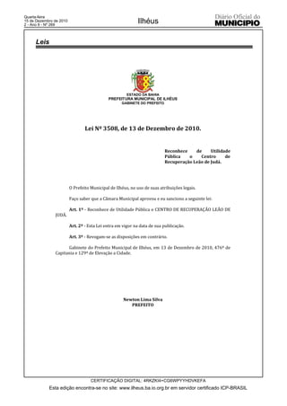 Quarta-feira
15 de Dezembro de 2010
2 - Ano II - Nº 269
                                                            Ilhéus

     Leis




                                                       ESTADO DA BAHIA
                                             PREFEITURA MUNICIPAL DE ILHÉUS
                                                    GABINETE DO PREFEITO




                                 Lei Nº 3508, de 13 de Dezembro de 2010.


                                                                           Reconhece    de     Utilidade
                                                                           Pública   o    Centro      de
                                                                           Recuperação Leão de Judá.




                         O Prefeito Municipal de Ilhéus, no uso de suas atribuições legais.

                         Faço saber que a Câmara Municipal aprovou e eu sanciono a seguinte lei:

                         Art. 1º - Reconhece de Utilidade Pública o CENTRO DE RECUPERAÇÃO LEÃO DE
               JUDÁ.

                         Art. 2º - Esta Lei entra em vigor na data de sua publicação.

                         Art. 3º - Revogam-se as disposições em contrário.

                     Gabinete do Prefeito Municipal de Ilhéus, em 13 de Dezembro de 2010, 476º de
               Capitania e 129º de Elevação a Cidade.




                                                     Newton Lima Silva
                                                        PREFEITO




                                    CERTIFICAÇÃO DIGITAL: 4RKZKI4+CG6WPYYHDVKEFA
            Esta edição encontra-se no site: www.ilheus.ba.io.org.br em servidor certificado ICP-BRASIL
 