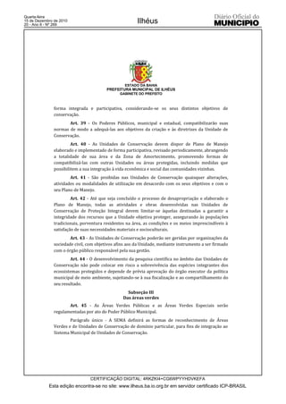Quarta-feira
15 de Dezembro de 2010
20 - Ano II - Nº 269
                                                        Ilhéus




                                                  ESTADO DA BAHIA
                                         PREFEITURA MUNICIPAL DE ILHÉUS
                                               GABINETE DO PREFEITO



               forma integrada e participativa, considerando-se os seus distintos objetivos de
               conservação.
                      Art. 39 - Os Poderes Públicos, municipal e estadual, compatibilizarão suas
               normas de modo a adequá-las aos objetivos da criação e às diretrizes da Unidade de
               Conservação.
                        Art. 40 - As Unidades de Conservação devem dispor de Plano de Manejo
               elaborado e implementado de forma participativa, revisado periodicamente, abrangendo
               a totalidade de sua área e da Zona de Amortecimento, promovendo formas de
               compatibilizá-las com outras Unidades ou áreas protegidas, incluindo medidas que
               possibilitem a sua integração à vida econômica e social das comunidades vizinhas.
                       Art. 41 - São proibidas nas Unidades de Conservação quaisquer alterações,
               atividades ou modalidades de utilização em desacordo com os seus objetivos e com o
               seu Plano de Manejo.
                        Art. 42 - Até que seja concluído o processo de desapropriação e elaborado o
               Plano de Manejo, todas as atividades e obras desenvolvidas nas Unidades de
               Conservação de Proteção Integral devem limitar-se àquelas destinadas a garantir a
               integridade dos recursos que a Unidade objetiva proteger, assegurando às populações
               tradicionais, porventura residentes na área, as condições e os meios imprescindíveis à
               satisfação de suas necessidades materiais e socioculturais.
                       Art. 43 - As Unidades de Conservação poderão ser geridas por organizações da
               sociedade civil, com objetivos afins aos da Unidade, mediante instrumento a ser firmado
               com o órgão público responsável pela sua gestão.
                       Art. 44 - O desenvolvimento da pesquisa científica no âmbito das Unidades de
               Conservação não pode colocar em risco a sobrevivência das espécies integrantes dos
               ecossistemas protegidos e depende de prévia aprovação do órgão executor da política
               municipal de meio ambiente, sujeitando-se à sua fiscalização e ao compartilhamento do
               seu resultado.
                                                   Subseção III
                                                 Das áreas verdes
                      Art. 45 - As Áreas Verdes Públicas e as Áreas Verdes Especiais serão
               regulamentadas por ato do Poder Público Municipal.
                       Parágrafo único - A SEMA definirá as formas de reconhecimento de Áreas
               Verdes e de Unidades de Conservação de domínio particular, para fins de integração ao
               Sistema Municipal de Unidades de Conservação.




                                 CERTIFICAÇÃO DIGITAL: 4RKZKI4+CG6WPYYHDVKEFA
            Esta edição encontra-se no site: www.ilheus.ba.io.org.br em servidor certificado ICP-BRASIL
 