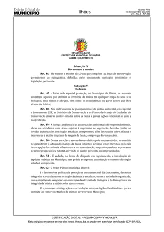 Quarta-feira
                                            Ilhéus                                   15 de Dezembro de 2010
                                                                                           21 - Ano II - Nº 269




                                     ESTADO DA BAHIA
                            PREFEITURA MUNICIPAL DE ILHÉUS
                                   GABINETE DO PREFEITO



                                      Subseção IV
                                  Dos morros e montes
           Art. 46 - Os morros e montes são áreas que compõem as áreas de preservação
  permanente ou paisagística, definidas pelo zoneamento ecológico econômico e
  legislação pertinente.
                                        Subseção V
                                         Da fauna
           Art. 47 - Estão sob especial proteção, no Município de Ilhéus, os animais
  silvestres, aqueles que utilizam o território de Ilhéus em qualquer etapa do seu ciclo
  biológico, seus ninhos e abrigos, bem como os ecossistemas ou parte destes que lhes
  sirvam de habitat.
          Art. 48 - Nos instrumentos de planejamento e de gestão ambiental, em especial
  o Zoneamento ZEE, as Unidades de Conservação e os Planos de Manejo de Unidades de
  Conservação deverão conter estudos sobre a fauna e prever ações relacionadas com a
  sua proteção.
          Art. 49 - A licença ambiental e as autorizações ambientais de empreendimentos,
  obras ou atividades, com áreas sujeitas à supressão de vegetação, deverão conter as
  devidas autorizações dos órgãos estaduais competentes, além de estudos sobre a fauna e
  incorporar a análise do plano de resgate da fauna, sempre que for necessário.
          Art. 50 - Dentre as ações a serem desenvolvidas pelo empreendedor, no sentido
  de garantirem o adequado manejo da fauna silvestre, deverão estar previstos os locais
  de recepção dos animais silvestres e a sua manutenção, enquanto perdurar o processo
  de reintegração ao seu habitat, correndo os custos por conta do empreendedor.
          Art. 51 - É vedada, na forma do disposto em regulamento, a introdução de
  espécies exóticas no Município, sem prévia e expressa autorização e controle do órgão
  estadual competente.
          Art. 52 - O Poder Público municipal deverá:
          I - desenvolver política de proteção e uso sustentável da fauna nativa, de modo
  integrado e articulado com os órgãos federais e estaduais, e com a sociedade organizada,
  com o objetivo de assegurar a manutenção da diversidade biológica e do fluxo gênico, da
  integridade biótica e abiótica dos ecossistemas;
         II - promover a integração e a articulação entre os órgãos fiscalizadores para o
  combate ao comércio e tráfico de animais silvestres no Município;




                    CERTIFICAÇÃO DIGITAL: 4RKZKI4+CG6WPYYHDVKEFA
Esta edição encontra-se no site: www.ilheus.ba.io.org.br em servidor certificado ICP-BRASIL
 