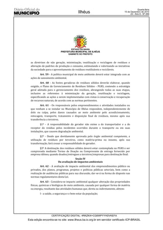 Quarta-feira
                                            Ilhéus                                  15 de Dezembro de 2010
                                                                                          23 - Ano II - Nº 269




                                      ESTADO DA BAHIA
                            PREFEITURA MUNICIPAL DE ILHÉUS
                                   GABINETE DO PREFEITO



  as diretrizes de não geração, minimização, reutilização e reciclagem de resíduos e
  alteração de padrões de produção e consumo, estimulando e valorizando as iniciativas
  da sociedade para o aproveitamento de resíduos reutilizáveis e recicláveis.
          Art. 59 - A política municipal de meio ambiente deverá estar integrada com as
  ações de saneamento ambiental.
           Art. 60 - As fontes geradoras de resíduos sólidos deverão elaborar, quando
  exigido, o Plano de Gerenciamento de Resíduos Sólidos - PGRS, contendo a estratégia
  geral adotada para o gerenciamento dos resíduos, abrangendo todas as suas etapas,
  inclusive as referentes à minimização da geração, reutilização e reciclagem,
  especificando as ações a serem implementadas com vistas à conservação e recuperação
  de recursos naturais, de acordo com as normas pertinentes.
          Art. 61 - Os responsáveis pelos empreendimentos e atividades instalados ou
  que venham a se instalar no Município de Ilhéus respondem, independentemente de
  dolo ou culpa, pelos danos causados ao meio ambiente pelo acondicionamento,
  estocagem, transporte, tratamento e disposição final de resíduos, mesmo após sua
  transferência a terceiros.
          §1º - A responsabilidade do gerador não exime a do transportador e a do
  receptor do resíduo pelos incidentes ocorridos durante o transporte ou em suas
  instalações, que causem degradação ambiental.
           §2º - Desde que devidamente aprovada pelo órgão ambiental competente, a
  utilização de resíduos por terceiros, como matéria-prima ou insumo, após sua
  transformação, fará cessar a responsabilidade do gerador.
         §3º A destinação dos resíduos sólidos deverá estar contemplada no PGRS e ser
  comprovada mediante Termo de Doação ou Comprovante de entrega fornecido por
  empresa idônea, quando doados/entregues a terceiros/empresas para destinação final.
                                        Seção IV
                          Da avaliação de impactos ambientais
          Art. 62 - A avaliação de impacto ambiental dos empreendimentos público ou
  privados, dos planos, programas, projetos e políticas públicas setoriais, bem como a
  realização de audiências públicas para sua discussão, dar-se-á na forma do disposto nas
  normas regulamentares desta Lei.
            Art. 63 - Considera-se impacto ambiental qualquer alteração das propriedades
  físicas, químicas e biológicas do meio ambiente, causada por qualquer forma de matéria
  ou energia, resultante das atividades humanas que, direta ou indiretamente, afetem:
          I - a saúde, a segurança e o bem-estar da população;




                    CERTIFICAÇÃO DIGITAL: 4RKZKI4+CG6WPYYHDVKEFA
Esta edição encontra-se no site: www.ilheus.ba.io.org.br em servidor certificado ICP-BRASIL
 