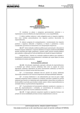 Quarta-feira
                                            Ilhéus                                   15 de Dezembro de 2010
                                                                                           25 - Ano II - Nº 269




                                      ESTADO DA BAHIA
                            PREFEITURA MUNICIPAL DE ILHÉUS
                                   GABINETE DO PREFEITO



         IV- considerar os planos e programas governamentais existentes e a
  implantação na área de influência do empreendimento e a sua compatibilidade;
         V- definir medidas redutoras e ações mitigadoras para os impactos negativos,
  bem como medidas potencializadoras dos impactos positivos decorrentes do
  empreendimento;
          VI- elaborar programa de acompanhamento e monitoramento dos impactos
  positivos e negativos, indicando a freqüência, os fatores e parâmetros a serem
  considerados, que devem ser mensuráveis e ter interpretações inequívocas.
          Art. 67 - Serão realizadas audiências públicas para apresentação e discussão do
  Estudo de Impacto Ambiental e respectivo Relatório de Impacto Ambiental (EIA/RIMA)
  quando solicitado pelo órgão competente e, quando couber, prévias consultas públicas
  para subsidiar a elaboração do Termo de Referência do Estudo de Impacto Ambiental.
          Parágrafo Único - Poderão ser realizadas audiências públicas para subsidiar o
  licenciamento ambiental de empreendimentos e atividades que sejam objeto de outras
  modalidades de estudos ambientais.
                                         Seção V
                               Do licenciamento ambiental
          Art. 68 - A localização, implantação, operação e alteração de empreendimentos
  e atividades que utilizem recursos ambientais, bem como os capazes de causar
  degradação ambiental, dependerão de prévio licenciamento ambiental, na forma do
  disposto nesta Lei e demais normas dela decorrentes.
          §1º - O licenciamento ambiental dar-se-á através de Licença Ambiental,
  Autorização Ambiental ou do Termo de Compromisso de Responsabilidade Ambiental.
           §2º - A Licença Ambiental é o ato administrativo por meio do qual o órgão
  ambiental competente avalia e estabelece as condições, restrições e medidas de controle
  ambiental que deverão ser obedecidas pelo empreendedor, pessoa física ou jurídica, de
  direito público ou privado, para localizar, instalar, operar e alterar empreendimentos ou
  atividades efetivas ou potencialmente degradadoras.
          §3º - O procedimento de licenciamento ambiental considerará a natureza e o
  porte dos empreendimentos e atividades, as características do ecossistema e a
  capacidade de suporte dos recursos ambientais envolvidos.
          Art. 69 - O órgão ambiental competente expedirá as seguintes licenças, sem
  prejuízo de outras modalidades previstas normas complementares a esta Lei:




                    CERTIFICAÇÃO DIGITAL: 4RKZKI4+CG6WPYYHDVKEFA
Esta edição encontra-se no site: www.ilheus.ba.io.org.br em servidor certificado ICP-BRASIL
 