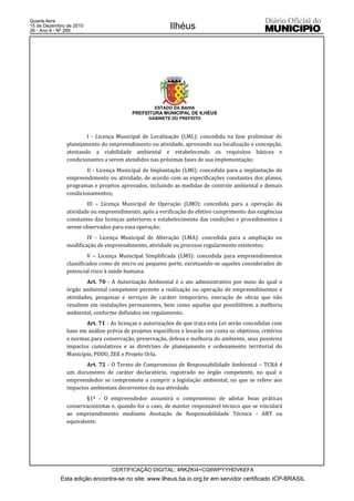 Quarta-feira
15 de Dezembro de 2010
26 - Ano II - Nº 269
                                                         Ilhéus




                                                   ESTADO DA BAHIA
                                          PREFEITURA MUNICIPAL DE ILHÉUS
                                                GABINETE DO PREFEITO



                       I - Licença Municipal de Localização (LML): concedida na fase preliminar do
               planejamento do empreendimento ou atividade, aprovando sua localização e concepção,
               atestando a viabilidade ambiental e estabelecendo os requisitos básicos e
               condicionantes a serem atendidos nas próximas fases de sua implementação;
                       II - Licença Municipal de Implantação (LMI): concedida para a implantação do
               empreendimento ou atividade, de acordo com as especificações constantes dos planos,
               programas e projetos aprovados, incluindo as medidas de controle ambiental e demais
               condicionamentos;
                       III – Licença Municipal de Operação (LMO): concedida para a operação da
               atividade ou empreendimento, após a verificação do efetivo cumprimento das exigências
               constantes das licenças anteriores e estabelecimento das condições e procedimentos a
               serem observados para essa operação;
                       IV - Licença Municipal de Alteração (LMA): concedida para a ampliação ou
               modificação de empreendimento, atividade ou processo regularmente existentes;
                        V – Licença Municipal Simplificada (LMS): concedida para empreendimentos
               classificados como de micro ou pequeno porte, excetuando-se aqueles considerados de
               potencial risco à saúde humana.
                       Art. 70 - A Autorização Ambiental é o ato administrativo por meio do qual o
               órgão ambiental competente permite a realização ou operação de empreendimentos e
               atividades, pesquisas e serviços de caráter temporário, execução de obras que não
               resultem em instalações permanentes, bem como aquelas que possibilitem a melhoria
               ambiental, conforme definidos em regulamento.
                      Art. 71 - As licenças e autorizações de que trata esta Lei serão concedidas com
               base em análise prévia de projetos específicos e levarão em conta os objetivos, critérios
               e normas para conservação, preservação, defesa e melhoria do ambiente, seus possíveis
               impactos cumulativos e as diretrizes de planejamento e ordenamento territorial do
               Município, PDDU, ZEE e Projeto Orla.
                      Art. 72 - O Termo de Compromisso de Responsabilidade Ambiental – TCRA é
               um documento de caráter declaratório, registrado no órgão competente, no qual o
               empreendedor se compromete a cumprir a legislação ambiental, no que se refere aos
               impactos ambientais decorrentes da sua atividade.
                       §1º - O empreendedor assumirá o compromisso de adotar boas práticas
               conservacionistas e, quando for o caso, de manter responsável técnico que se vinculará
               ao empreendimento mediante Anotação de Responsabilidade Técnica - ART ou
               equivalente.




                                 CERTIFICAÇÃO DIGITAL: 4RKZKI4+CG6WPYYHDVKEFA
            Esta edição encontra-se no site: www.ilheus.ba.io.org.br em servidor certificado ICP-BRASIL
 