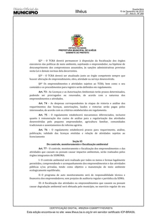 Quarta-feira
                                          Ilhéus                                  15 de Dezembro de 2010
                                                                                        27 - Ano II - Nº 269




                                    ESTADO DA BAHIA
                           PREFEITURA MUNICIPAL DE ILHÉUS
                                  GABINETE DO PREFEITO



          §2º - O TCRA deverá permanecer à disposição da fiscalização dos órgãos
  executores das políticas de meio ambiente, sujeitando o empreendedor, na hipótese de
  descumprimento dos compromissos assumidos, às sanções administrativas previstas
  nesta Lei e demais normas dela decorrentes.
          §3º - O TCRA deverá ser atualizado junto ao órgão competente sempre que
  houver alteração do empreendimento, obra, atividade ou serviço desenvolvido.
         §4º Os empreendimentos e atividades sujeitos ao TCRA, bem como o seu
  conteúdo e os procedimentos para registro serão definidos em regulamento.
         Art. 73 - As Licenças e as Autorizações Ambientais terão prazos determinados,
  podendo ser prorrogados ou renovados, de acordo com a natureza dos
  empreendimentos e atividades.
          Art. 74 - As despesas correspondentes às etapas de vistoria e análise dos
  requerimentos das licenças, autorizações, laudos e vistorias serão pagas pelos
  interessados, de acordo com os critérios estabelecidos em regulamento.
          Art. 75 - O regulamento estabelecerá mecanismos diferenciados, inclusive
  quanto à remuneração dos custos de análise para a regularização das atividades
  desenvolvidas pelo pequeno empreendedor, agricultura familiar, comunidades
  tradicionais e assentamentos de reforma agrária.
          Art. 76 – O regulamento estabelecerá prazos para requerimento, análise,
  publicação, validade das licenças emitidas e relação de atividades sujeitas ao
  licenciamento
                                      Seção VI
                 Do controle, monitoramento e fiscalização ambiental
          Art. 77 - O controle, monitoramento e fiscalização dos empreendimentos e das
  atividades que causam ou possam causar impactos ambientais, serão realizados pelos
  órgãos integrantes do SISMUMA.
          I- O controle ambiental será realizado por todos os meios e formas legalmente
  permitidos, compreendendo o acompanhamento dos empreendimentos e das atividades
  públicas e/ou privadas, tendo como objetivo a manutenção do meio ambiente
  ecologicamente equilibrado;
          II- O programa de auto monitoramento será de responsabilidade técnica e
  financeira dos empreendedores, sem prejuízo de auditoria regular e periódica da SEMA;
          III- A fiscalização das atividades ou empreendimentos que causem ou possam
  causar degradação ambiental será efetuada pelo município, no exercício regular do seu




                   CERTIFICAÇÃO DIGITAL: 4RKZKI4+CG6WPYYHDVKEFA
Esta edição encontra-se no site: www.ilheus.ba.io.org.br em servidor certificado ICP-BRASIL
 