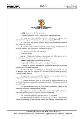 Quarta-feira
                                               Ilhéus                                      15 de Dezembro de 2010
                                                                                                 29 - Ano II - Nº 269




                                        ESTADO DA BAHIA
                              PREFEITURA MUNICIPAL DE ILHÉUS
                                      GABINETE DO PREFEITO



          Art. 81 - São objetivos do SICA entre outros:
          I - coletar e sistematizar dados e informações de interesse ambiental;
         II - coligir de forma ordenada, sistêmica e interativa os registros e as
  informações dos órgãos, entidades e empresas de interesse para o SISMUMA;
          III - atuar como instrumento regulador dos registros necessários às diversas
  necessidades do SISMUMA;
          IV - recolher e organizar dados e informações de origem multidisciplinar de
  interesse ambiental, para uso do Poder Público e da sociedade;
          V - articular-se com os sistemas congêneres.
          VI – Tornar público
          Art. 82 - O SICA será organizado e administrado pela SEMA que proverá os
  recursos orçamentários, materiais e humanos necessários.
          Art. 83 - O SICA conterá unidades específicas para:
          I - registro de entidades ambientalistas com ação no Município;
          II - registro de entidades populares com jurisdição no Município, que incluam,
  entre seus objetivos, a ação ambiental;
           III - cadastro de órgãos e entidades jurídicas, inclusive de caráter privado, com sede
  no Município ou não, com ação na preservação, conservação, defesa, melhoria, recuperação
  e controle do meio ambiente;
         IV - registro de empresas e atividades cuja ação, de repercussão no Município,
  comporte risco efetivo ou potencial para o meio ambiente;
          V - cadastro de pessoas físicas ou jurídicas que se dediquem à prestação de
  serviços de consultoria sobre questões ambientais, bem como à elaboração de projeto na
  área ambiental;
         VI - cadastro de pessoas físicas ou jurídicas que cometeram infrações às normas
  ambientais incluindo as penalidades a elas aplicadas;
           VII - organização de dados e informações técnicas, bibliográficas, literárias,
  jornalísticas e outras de relevância para os objetivos do SISMUMA;
          VIII - outras informações de caráter permanente ou temporário.
          §1º - A SEMA fornecerá certidões, relatório ou cópia dos dados e proporcionará
  consulta às informações do SICA, que serão públicas, ressalvadas as protegidas por sigilo,




                     CERTIFICAÇÃO DIGITAL: 4RKZKI4+CG6WPYYHDVKEFA
Esta edição encontra-se no site: www.ilheus.ba.io.org.br em servidor certificado ICP-BRASIL
 