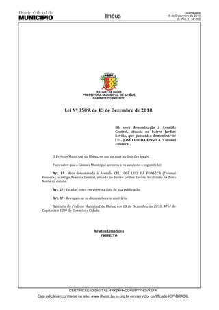 Quarta-feira
                                            Ilhéus                                 15 de Dezembro de 2010
                                                                                          3 - Ano II - Nº 269




                                       ESTADO DA BAHIA
                             PREFEITURA MUNICIPAL DE ILHÉUS
                                    GABINETE DO PREFEITO



                 Lei Nº 3509, de 13 de Dezembro de 2010.


                                                   Dá nova denominação à Avenida
                                                   Central, situada no bairro Jardim
                                                   Savóia, que passará a denominar-se
                                                   CEL. JOSÉ LUIZ DA FINSECA “Coronel
                                                   Fonseca”.


         O Prefeito Municipal de Ilhéus, no uso de suas atribuições legais.

         Faço saber que a Câmara Municipal aprovou e eu sanciono a seguinte lei:

         Art. 1º - Fica denominada à Avenida CEL. JOSÉ LUIZ DA FONSECA (Coronel
  Fonseca), a antiga Avenida Central, situada no bairro Jardim Savóia, localizado na Zona
  Norte da cidade.

         Art. 2º - Esta Lei entra em vigor na data de sua publicação.

         Art. 3º - Revogam-se as disposições em contrário.

        Gabinete do Prefeito Municipal de Ilhéus, em 13 de Dezembro de 2010, 476º de
  Capitania e 129º de Elevação a Cidade.




                                     Newton Lima Silva
                                        PREFEITO




                    CERTIFICAÇÃO DIGITAL: 4RKZKI4+CG6WPYYHDVKEFA
Esta edição encontra-se no site: www.ilheus.ba.io.org.br em servidor certificado ICP-BRASIL
 