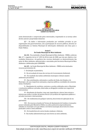 Quarta-feira
15 de Dezembro de 2010
30 - Ano II - Nº 269
                                                          Ilhéus




                                                     ESTADO DA BAHIA
                                           PREFEITURA MUNICIPAL DE ILHÉUS
                                                  GABINETE DO PREFEITO



                assim demonstrado e comprovado pelos interessados, respeitando-se as normas sobre
                direito autoral e propriedade industrial.
                        §2º - Os dados e informações produzidos por entidades privadas ou por
                organizações não governamentais, com a participação de recursos públicos, deverão ser
                disponibilizados ao Sistema Municipal de Informações Ambientais sem ônus para o
                Poder Público.
                                                     Seção X
                                        Do Fundo Municipal de Meio Ambiente
                        Art. 84 - Fica instituído o Fundo Municipal de Meio Ambiente - FMMA, conforme
                Art. 11° e seguintes da Lei nº 2.853 de 08 de maio de 2000, que tem por objetivo criar
                condições financeiras e de gerência dos recursos destinados ao desenvolvimento das
                ações de Meio Ambiente, administradas e executadas pela Secretaria Municipal de Meio
                Ambiente e deliberadas pelo CONDEMA.
                        Art. 85 – Ao Fundo Municipal de Meio Ambiente - FMMA serão destinados
                recursos provenientes de:
                         I – De dotação orçamentária;
                         II – Da arrecadação de taxas dos serviços de Licenciamento Ambiental;
                       III – Do resultado das multas ambientais municipais e demais sanções
                ambientais pecuniárias;
                         IV – Das contribuições, subvenções e auxílios da União, dos Estados e do
                Município e de suas respectivas autarquias, empresas públicas, sociedades de economia
                mista e fundações;
                         V – Resultantes de convênios, contratos e acordos celebrados entre o Município
                e instituições públicas e privadas, observadas as obrigações contidas nos respectivos
                instrumentos;
                        VI – Resultantes de doações, como seja, importâncias, valores, bens móveis e
                imóveis que venha a receber de pessoas físicas e/ou jurídicas de organismos públicos e
                privados nacionais e internacionais;
                       VII – De rendimentos de qualquer natureza, decorrentes de aplicação de seu
                patrimônio;
                        VIII – De recursos oriundos de Termos de Ajustamento de Conduta e transações
                penais realizadas pelo Ministério Público na esfera judicial de empreendimentos
                sediados no município e/ou que afetem o território municipal, decorrente de crimes
                praticados contra o meio ambiente;
                         IX – De transferência de outros fundos estaduais e federais;
                         X - Das multas administrativas por atos lesivos ao meio ambiente;




                                  CERTIFICAÇÃO DIGITAL: 4RKZKI4+CG6WPYYHDVKEFA
            Esta edição encontra-se no site: www.ilheus.ba.io.org.br em servidor certificado ICP-BRASIL
 