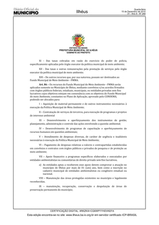 Quarta-feira
                                            Ilhéus                                   15 de Dezembro de 2010
                                                                                           31 - Ano II - Nº 269




                                     ESTADO DA BAHIA
                            PREFEITURA MUNICIPAL DE ILHÉUS
                                   GABINETE DO PREFEITO



           XI - Das taxas cobradas em razão do exercício do poder de polícia,
  especificamente aplicadas pelo órgão executor da política municipal de meio ambiente;
          XII - Das taxas e outras remunerações pela prestação de serviços pelo órgão
  executor da política municipal de meio ambiente;
         XIII – De outros recursos que, por sua natureza, possam ser destinados ao
  Fundo Municipal de Meio Ambiente - FMMA.
          Art. 86 – Os recursos do Fundo Municipal do Meio Ambiente - FMMA serão
  aplicados somente no Município de Ilhéus, mediante convênios e/ou acordos firmados
  com órgãos públicos federais, estaduais, municipais, ou entidades privadas sem fins
  lucrativos cujos objetivos estejam em consonância com os objetivos do Fundo Municipal
  do meio Ambiente, constantes no Plano de Aplicação, aprovado pelo CONDEMA,
  podendo ser alocados para:
         I – Aquisição de material permanente e de outros instrumentos necessários à
  execução da Política Municipal de Meio Ambiente;
          II – Contratação de serviços de terceiros, para execução de programas e projetos
  de interesse ambiental
          III – Desenvolvimento e aperfeiçoamento dos instrumentos de gestão,
  planejamento, administração e controle das ações envolvendo a questão ambiental;
          IV – Desenvolvimento de programas de capacitação e aperfeiçoamento de
  recursos humanos em questões ambientais;
          V – Atendimento de despesas diversas, de caráter de urgência e inadiáveis
  necessárias à execução da Política Municipal de Meio Ambiente;
         VI – Pagamento de despesas relativas a valores e contrapartidas estabelecidas
  em convênios e contratos com órgãos públicos e privados de pesquisa e de proteção ao
  meio ambiente;
          VII – Apoio financeiro a programas específicos elaborados e executados por
  entidades ambientalistas ou comunitárias de direito privado sem fins lucrativos.
          a) As entidades aptas a receberem esse apoio devem comprovar a atuação no
             município de Ilhéus por mais de 01 (um) ano, bem como a inscrição no
             cadastro municipal de entidades ambientalistas ou congênere estadual ou
             nacional.
         VIII – Manutenção das áreas protegidas existentes no município e legalmente
  reconhecidas;
          IX – manutenção, recuperação, conservação e despoluição de áreas de
  preservação permanente do município;




                    CERTIFICAÇÃO DIGITAL: 4RKZKI4+CG6WPYYHDVKEFA
Esta edição encontra-se no site: www.ilheus.ba.io.org.br em servidor certificado ICP-BRASIL
 