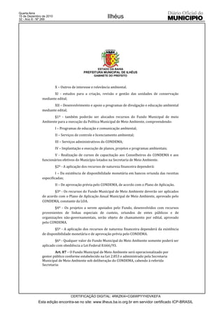 Quarta-feira
15 de Dezembro de 2010
32 - Ano II - Nº 269
                                                           Ilhéus




                                                     ESTADO DA BAHIA
                                           PREFEITURA MUNICIPAL DE ILHÉUS
                                                  GABINETE DO PREFEITO



                         X – Outros de interesse e relevância ambiental.
                      XI - estudos para a criação, revisão e gestão das unidades de conservação
               mediante edital;
                      XII – Desenvolvimento e apoio a programas de divulgação e educação ambiental
               mediante edital;
                      §1º - também poderão ser alocados recursos do Fundo Municipal de meio
               Ambiente para a execução da Política Municipal de Meio Ambiente, compreendendo:
                         I – Programas de educação e comunicação ambiental;
                         II – Serviços de controle e licenciamento ambiental;
                         III – Serviços administrativos do CONDEMA;
                         IV – Implantação e execução de planos, projetos e programas ambientais;
                       V - Realização de cursos de capacitação aos Conselheiros do CONDEMA e aos
               funcionários efetivos do Município lotados na Secretaria de Meio Ambiente.
                         §2º - A aplicação dos recursos de natureza financeira dependerá:
                        I – Da existência de disponibilidade monetária em bancos oriunda das receitas
               especificadas;
                         II – De aprovação prévia pelo CONDEMA, de acordo com o Plano de Aplicação.
                       §3º - Os recursos do Fundo Municipal de Meio Ambiente deverão ser aplicados
               de acordo com o Plano de Aplicação Anual Municipal de Meio Ambiente, aprovado pelo
               CONDEMA, constante da LOA.
                       §4º - Os projetos a serem apoiados pelo Fundo, desenvolvidos com recursos
               provenientes de linhas especiais de custeio, oriundos de entes públicos e de
               organizações não-governamentais, serão objeto de chamamento por edital, aprovado
               pelo CONDEMA.
                       §5º - A aplicação dos recursos de natureza financeira dependerá da existência
               de disponibilidade monetária e de aprovação prévia pelo CONDEMA.
                       §6º - Qualquer valor do Fundo Municipal do Meio Ambiente somente poderá ser
               aplicado com obediência a Lei Federal 8.666/93.
                       Art. 87 – O Fundo Municipal de Meio Ambiente será operacionalizado por
               gestor público conforme estabelecido na Lei 2.853 e administrado pela Secretaria
               Municipal de Meio Ambiente sob deliberação do CONDEMA, cabendo à referida
               Secretaria:




                                   CERTIFICAÇÃO DIGITAL: 4RKZKI4+CG6WPYYHDVKEFA
            Esta edição encontra-se no site: www.ilheus.ba.io.org.br em servidor certificado ICP-BRASIL
 