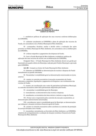 Quarta-feira
                                            Ilhéus                                   15 de Dezembro de 2010
                                                                                           33 - Ano II - Nº 269




                                      ESTADO DA BAHIA
                            PREFEITURA MUNICIPAL DE ILHÉUS
                                   GABINETE DO PREFEITO



        I - estabelecer políticas de aplicação dos seus recursos conforme deliberações
  do CONDEMA;
          II - submeter anualmente ao CONDEMA o plano de aplicação dos recursos do
  Fundo, em consonância com a Política Municipal de Meio Ambiente;
          III - acompanhar, fiscalizar, avaliar e decidir sobre a realização das ações
  previstas na Política Municipal de Meio Ambiente, em consonância com as deliberações
  do CONDEMA;
          IV - ordenar empenhos e pagamentos das despesas do Fundo;
          VI - Gerir o Fundo Municipal de Meio Ambiente e estabelecer políticas de
  aplicação dos seus recursos de acordo com as deliberações do CONDEMA;
          Parágrafo Único - O Fundo Municipal do Meio Ambiente deverá ser gerido por
  funcionário do quadro efetivo do Município, indicado pelo Prefeito Municipal e aprovado
  pelo CONDEMA.
          Art. 88 – Compete ao Gestor do Fundo Municipal de Meio Ambiente:
         II - Submeter ao CONDEMA as demonstrações de receitas e despesas do Fundo
  mensalmente ou quando solicitadas;
          III - Encaminhar à contabilidade geral as demonstrações mencionadas no inciso
  anterior;
           IV – manter os controles necessários à execução orçamentária do Fundo,
  referentes a empenhos, liquidações e pagamentos de despesas e aos recebimentos das
  receitas do Fundo;
          V – manter, em coordenação com o setor de patrimônio da Prefeitura Municipal,
  os controles necessários sobre bens patrimoniais adquiridos pelo Fundo;
          VI – encaminhar à contabilidade geral do Município:
          A – mensalmente, os demonstrativos das receitas e despesas;
          B – anualmente, os inventários dos bens móveis e imóveis a cargo do Fundo;
        VII – Firmar com o responsável pelos controles da execução orçamentária, as
  demonstrações anteriormente mencionadas;
          VIII – providenciar, junto à contabilidade geral do Município, as demonstrações
  que indiquem a situação econômica financeira geral do Fundo;
          IX – manter os controles necessários sobre convênios ou contratos de prestação
  de serviços firmados com o Fundo;
           X – encaminhar, mensalmente, ao Secretário do Meio Ambiente e ao CONDEMA,
  relatórios de acompanhamento e avaliação da situação econômico-financeira do Fundo
  Municipal do Meio Ambiente




                    CERTIFICAÇÃO DIGITAL: 4RKZKI4+CG6WPYYHDVKEFA
Esta edição encontra-se no site: www.ilheus.ba.io.org.br em servidor certificado ICP-BRASIL
 
